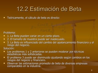 12.2 Estimación de Beta Teóricamente, el cálculo de beta es directo: Problema: 1. La Beta pueden variar en un cierto plazo. 2. El tamaño de muestra puede ser inadecuado. 3. La Beta es influenciado del cambio del apalancamiento financiero y el riesgo del negocio. Solución: Los problemas 1 y 2 anteriores se pueden moderar por técnicas estadísticas más sofisticadas. El problema 3 puede ser disminuido ajustando según cambios en los riesgos del negocio y financiero. Observar las estimaciones promedio de beta de diversas empresas comparables en la industria. 