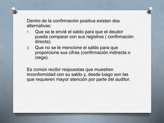 Dentro de la confirmación positiva existen dos
alternativas:
1. Que se le envié el saldo para que el deudor
pueda comparar con sus registros ( confirmación
directa).
2. Que no se le mencione el saldo para que
proporcione sus cifras (confirmación indirecta o
ciega).
Es común recibir respuestas que muestren
inconformidad con su saldo y, desde luego son las
que requieren mayor atención por parte del auditor.
 