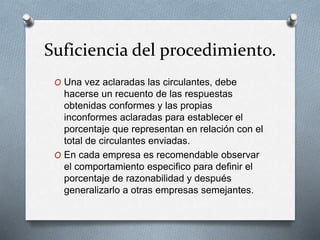Suficiencia del procedimiento.
O Una vez aclaradas las circulantes, debe
hacerse un recuento de las respuestas
obtenidas conformes y las propias
inconformes aclaradas para establecer el
porcentaje que representan en relación con el
total de circulantes enviadas.
O En cada empresa es recomendable observar
el comportamiento especifico para definir el
porcentaje de razonabilidad y después
generalizarlo a otras empresas semejantes.
 