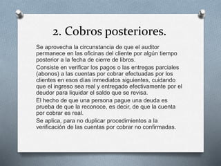 2. Cobros posteriores.
Se aprovecha la circunstancia de que el auditor
permanece en las oficinas del cliente por algún tiempo
posterior a la fecha de cierre de libros.
Consiste en verificar los pagos o las entregas parciales
(abonos) a las cuentas por cobrar efectuadas por los
clientes en esos días inmediatos siguientes, cuidando
que el ingreso sea real y entregado efectivamente por el
deudor para liquidar el saldo que se revisa.
El hecho de que una persona pague una deuda es
prueba de que la reconoce, es decir, de que la cuenta
por cobrar es real.
Se aplica, para no duplicar procedimientos a la
verificación de las cuentas por cobrar no confirmadas.
 
