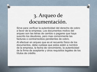 3. Arqueo de
documentación.
Sirve para verificar la autenticidad del derecho de cobro
a favor de la empresa. Los documentos motivo del
arqueo son las letras de cambio o pagares que haya
suscrito los deudores, pero mas comúnmente las
facturas o contrarrecibos pendientes de cobro.
Al efectuar en arqueo que es el recuento físico de los
documentos, debe cuidase que estos estén a nombre
de la empresa, la fecha de vencimiento, la autenticidad
de la firma de aceptante y otros requisitos legales de los
títulos de crédito.
 