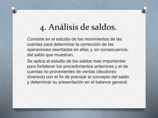 4. Análisis de saldos.
Consiste en el estudio de los movimientos de las
cuentas para determinar la corrección de las
operaciones asentadas en ellas y, en consecuencia,
del saldo que muestran.
Se aplica al estudio de los saldos mas importantes
para fortalecer los procedimientos anteriores y el de
cuentas no provenientes de ventas (deudores
diversos) con el fin de precisar el concepto del saldo
y determinar su presentación en el balance general.
 
