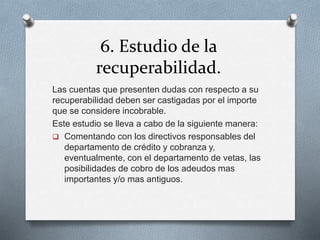 6. Estudio de la
recuperabilidad.
Las cuentas que presenten dudas con respecto a su
recuperabilidad deben ser castigadas por el importe
que se considere incobrable.
Este estudio se lleva a cabo de la siguiente manera:
 Comentando con los directivos responsables del
departamento de crédito y cobranza y,
eventualmente, con el departamento de vetas, las
posibilidades de cobro de los adeudos mas
importantes y/o mas antiguos.
 