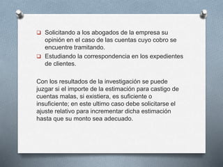  Solicitando a los abogados de la empresa su
opinión en el caso de las cuentas cuyo cobro se
encuentre tramitando.
 Estudiando la correspondencia en los expedientes
de clientes.
Con los resultados de la investigación se puede
juzgar si el importe de la estimación para castigo de
cuentas malas, si existiera, es suficiente o
insuficiente; en este ultimo caso debe solicitarse el
ajuste relativo para incrementar dicha estimación
hasta que su monto sea adecuado.
 