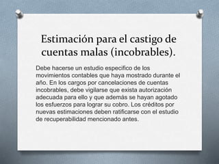 Estimación para el castigo de
cuentas malas (incobrables).
Debe hacerse un estudio especifico de los
movimientos contables que haya mostrado durante el
año. En los cargos por cancelaciones de cuentas
incobrables, debe vigilarse que exista autorización
adecuada para ello y que además se hayan agotado
los esfuerzos para lograr su cobro. Los créditos por
nuevas estimaciones deben ratificarse con el estudio
de recuperabilidad mencionado antes.
 