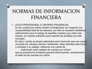 NORMAS DE INFORMACION
FINANCIERA
1. JUICIO PROFESIONAL O CRITERIO PRUDENCIAL.
En las cuentas por cobrar existen contingencias con respecto a la
recuperabilidad total de los adeudos, por ello es necesario establecer
estimaciones para el castigo de aquellas cuentas cuyo cobro sea
dudoso, en importe suficiente para soportar las perdidas por este
concepto.
Es decir, cuando se tengan elementos para reconocer que una cuenta
no podrá ser cobrada, parcial o totalmente, debe admitirse este hecho
y proceder a su castigo, utilizando una cuenta de
«estimación para castigos de cuentas por cobrar»
que se presenta en el balance general disminuyendo, precisamente
el saldo de las cuentas por cobrar.
 