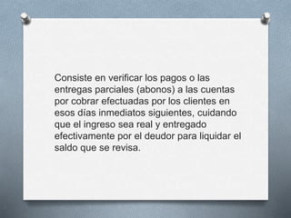 Consiste en verificar los pagos o las
entregas parciales (abonos) a las cuentas
por cobrar efectuadas por los clientes en
esos días inmediatos siguientes, cuidando
que el ingreso sea real y entregado
efectivamente por el deudor para liquidar el
saldo que se revisa.
 