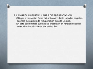 2. LAS REGLAS PARTICULARES DE PRESENTACION.
Obligan a presentar, fuera del activo circulante, a todas aquellas
cuentas cuyo plazo de recuperación exceda un año.
En este caso dichas cuentas se presentan en renglón especial
entre el activo circulante y el activo fijo.
 