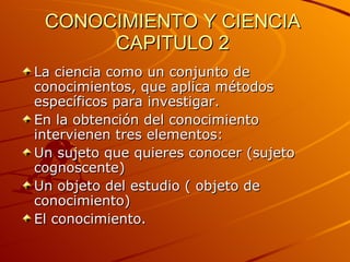 CONOCIMIENTO Y CIENCIA CAPITULO 2 La ciencia como un conjunto de conocimientos, que aplica métodos específicos para investigar. En la obtención del conocimiento intervienen tres elementos: Un sujeto que quieres conocer (sujeto cognoscente) Un objeto del estudio ( objeto de conocimiento) El conocimiento.