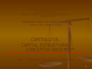 UNIVERSIDAD NACIONAL DE INGENIERIA SECCION DE POSGRADO MAESTRIA EN GESTION Y ADMINISTRACION PARA LA CONSTRUCCION FINANZAS PARA LA CONSTRUCCION DOCENTE: MBA. ALFREDO VASQUEZ CAPITULO 15:  CAPITAL ESTRUCTURAL: CONCEPTOS BASICOS ARQ. L. ENRIQUE RODRIGUEZ MOSQUERA 