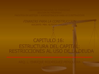 UNIVERSIDAD NACIONAL DE INGENIERIA SECCION DE POSGRADO MAESTRIA EN GESTION Y ADMINISTRACION PARA LA CONSTRUCCION FINANZAS PARA LA CONSTRUCCION DOCENTE: MBA. ALFREDO VASQUEZ CAPITULO 16:  ESTRUCTURA DEL CAPITAL: RESTRICCIONES AL USO DE LA  DEUDA ARQ. L. ENRIQUE RODRIGUEZ MOSQUERA 