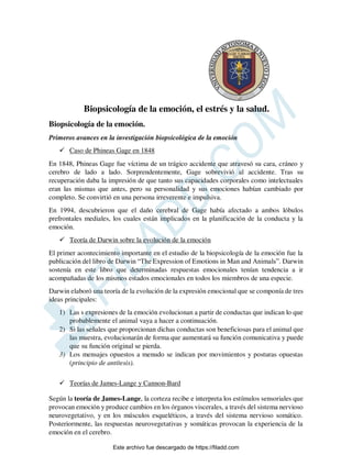 Biopsicología de la emoción, el estrés y la salud.
Biopsicología de la emoción.
Primeros avances en la investigación biopsicológica de la emoción
 Caso de Phineas Gage en 1848
En 1848, Phineas Gage fue víctima de un trágico accidente que atravesó su cara, cráneo y
cerebro de lado a lado. Sorprendentemente, Gage sobrevivió al accidente. Tras su
recuperación daba la impresión de que tanto sus capacidades corporales como intelectuales
eran las mismas que antes, pero su personalidad y sus emociones habían cambiado por
completo. Se convirtió en una persona irreverente e impulsiva.
En 1994, descubrieron que el daño cerebral de Gage había afectado a ambos lóbulos
prefrontales mediales, los cuales están implicados en la planificación de la conducta y la
emoción.
 Teoría de Darwin sobre la evolución de la emoción
El primer acontecimiento importante en el estudio de la biopsicología de la emoción fue la
publicación del libro de Darwin “The Expression of Emotions in Man and Animals”. Darwin
sostenía en este libro que determinadas respuestas emocionales tenían tendencia a ir
acompañadas de los mismos estados emocionales en todos los miembros de una especie.
Darwin elaboró una teoría de la evolución de la expresión emocional que se componía de tres
ideas principales:
1) Las s expresiones de la emoción evolucionan a partir de conductas que indican lo que
probablemente el animal vaya a hacer a continuación.
2) Si las señales que proporcionan dichas conductas son beneficiosas para el animal que
las muestra, evolucionarán de forma que aumentará su función comunicativa y puede
que su función original se pierda.
3) Los mensajes opuestos a menudo se indican por movimientos y posturas opuestas
(principio de antítesis).
 Teorías de James-Lange y Cannon-Bard
Según la teoría de James-Lange, la corteza recibe e interpreta los estímulos sensoriales que
provocan emoción y produce cambios en los órganos viscerales, a través del sistema nervioso
neurovegetativo, y en los músculos esqueléticos, a través del sistema nervioso somático.
Posteriormente, las respuestas neurovegetativas y somáticas provocan la experiencia de la
emoción en el cerebro.
Este archivo fue descargado de https://filadd.com

F
I
L
A
D
D
.
C
O
M
 