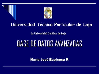 BASE DE DATOS AVANZADAS Maria José Espinosa R Universidad Técnica Particular de Loja La Universidad Católica  de Loja 