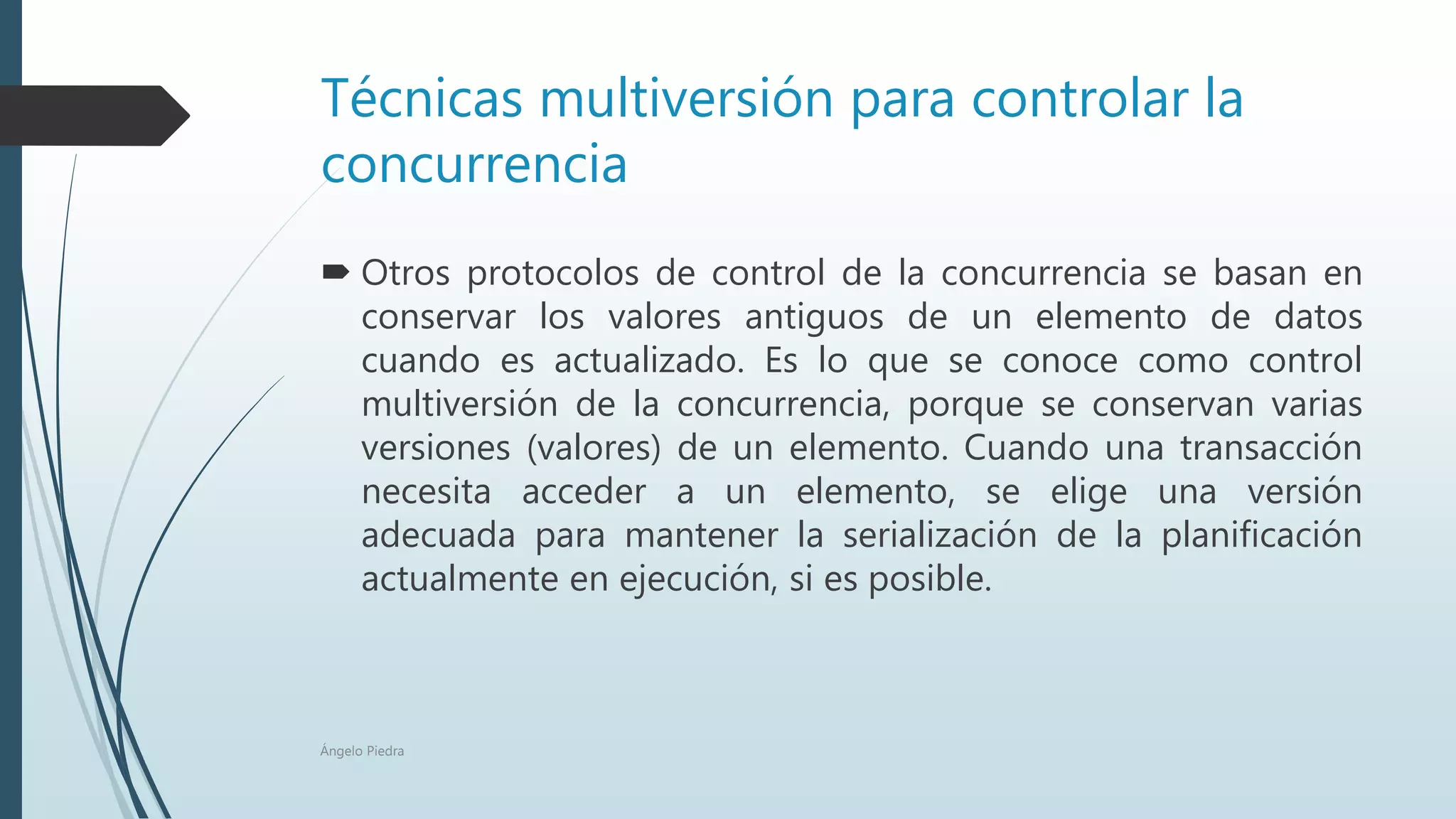 Técnicas multiversión para controlar la
concurrencia
 Otros protocolos de control de la concurrencia se basan en
conservar los valores antiguos de un elemento de datos
cuando es actualizado. Es lo que se conoce como control
multiversión de la concurrencia, porque se conservan varias
versiones (valores) de un elemento. Cuando una transacción
necesita acceder a un elemento, se elige una versión
adecuada para mantener la serialización de la planificación
actualmente en ejecución, si es posible.
Ángelo Piedra
 