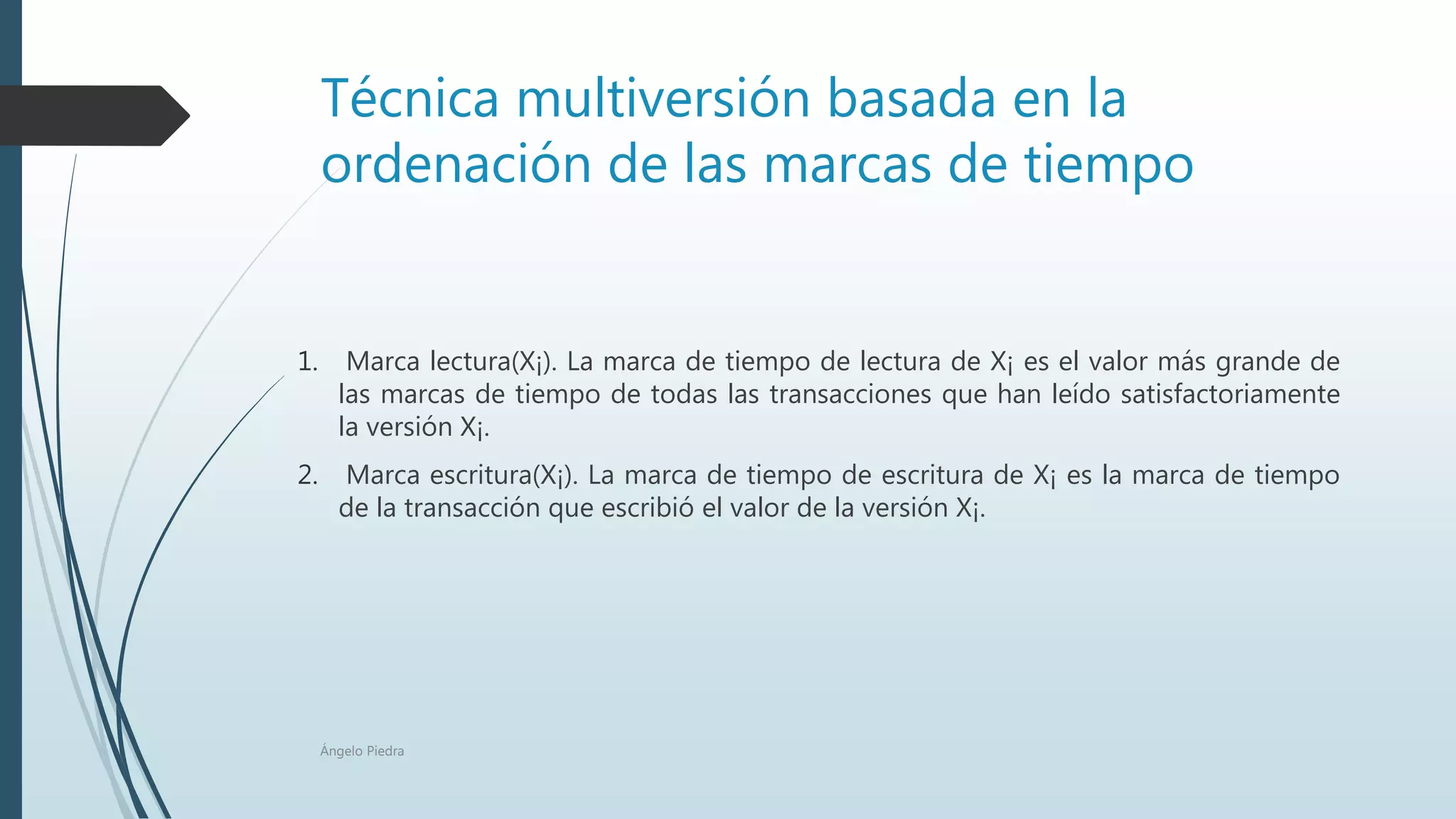 Técnica multiversión basada en la
ordenación de las marcas de tiempo
1. Marca lectura(X¡). La marca de tiempo de lectura de X¡ es el valor más grande de
las marcas de tiempo de todas las transacciones que han leído satisfactoriamente
la versión X¡.
2. Marca escritura(X¡). La marca de tiempo de escritura de X¡ es la marca de tiempo
de la transacción que escribió el valor de la versión X¡.
Ángelo Piedra
 