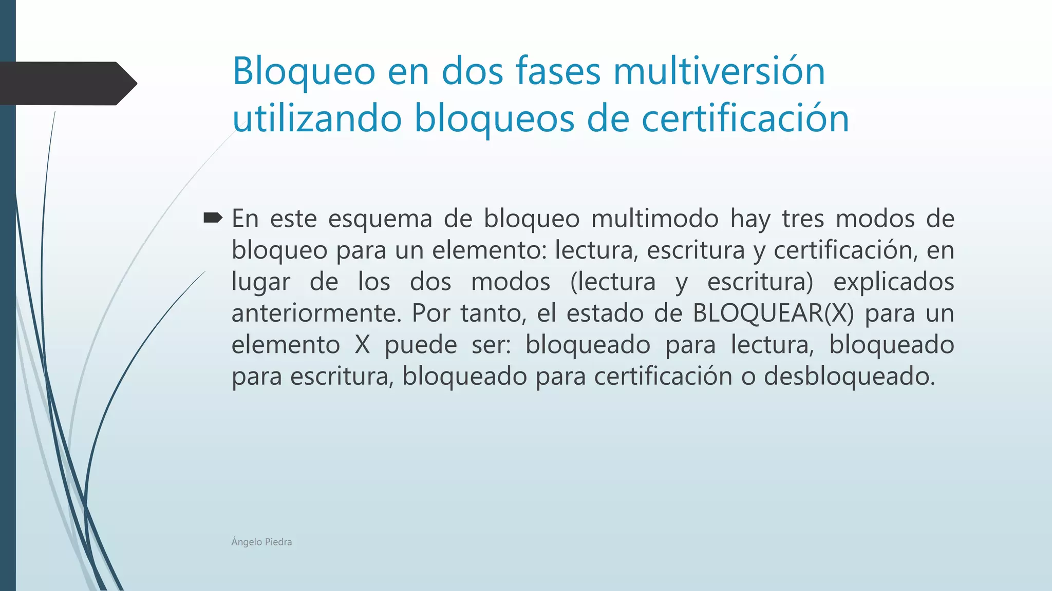 Bloqueo en dos fases multiversión
utilizando bloqueos de certificación
 En este esquema de bloqueo multimodo hay tres modos de
bloqueo para un elemento: lectura, escritura y certificación, en
lugar de los dos modos (lectura y escritura) explicados
anteriormente. Por tanto, el estado de BLOQUEAR(X) para un
elemento X puede ser: bloqueado para lectura, bloqueado
para escritura, bloqueado para certificación o desbloqueado.
Ángelo Piedra
 