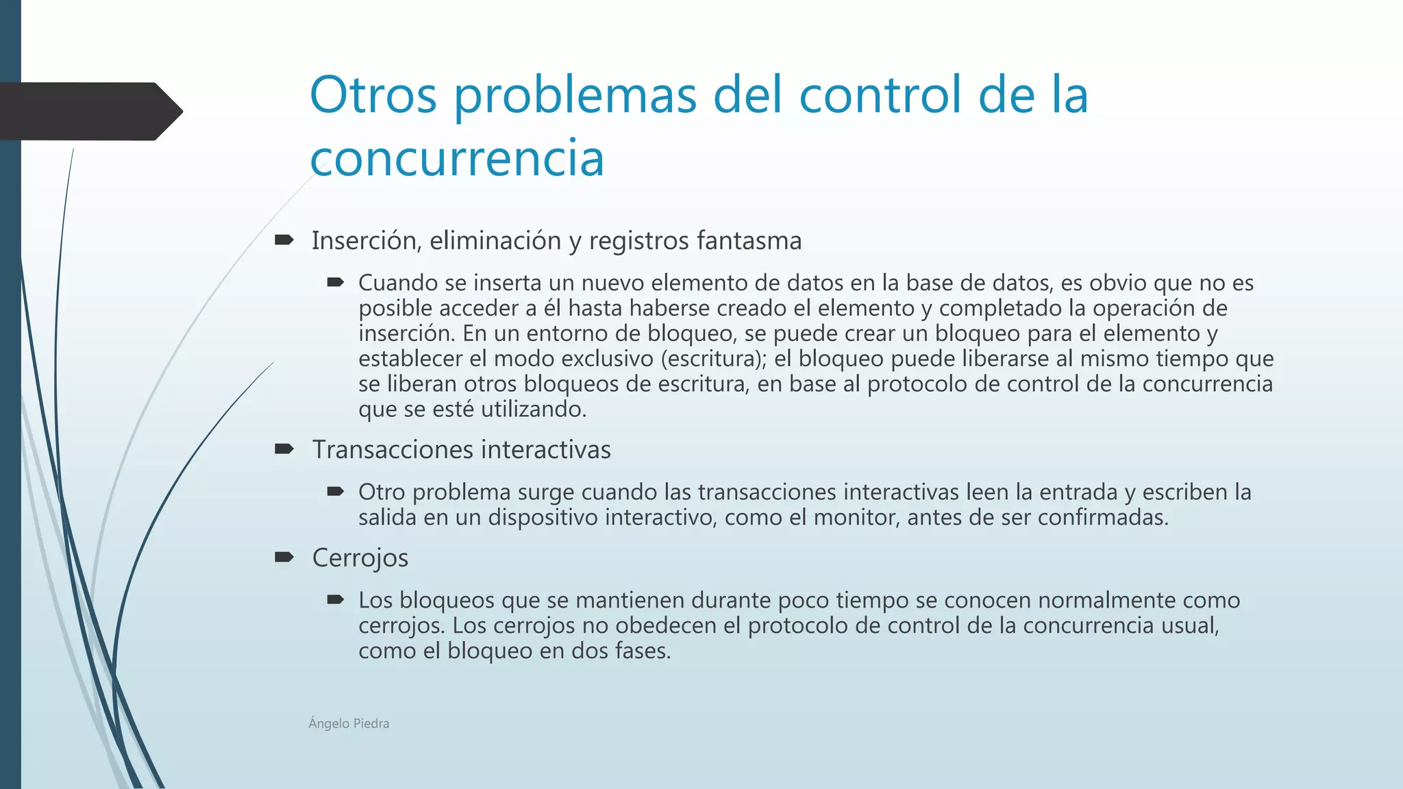Otros problemas del control de la
concurrencia
 Inserción, eliminación y registros fantasma
 Cuando se inserta un nuevo elemento de datos en la base de datos, es obvio que no es
posible acceder a él hasta haberse creado el elemento y completado la operación de
inserción. En un entorno de bloqueo, se puede crear un bloqueo para el elemento y
establecer el modo exclusivo (escritura); el bloqueo puede liberarse al mismo tiempo que
se liberan otros bloqueos de escritura, en base al protocolo de control de la concurrencia
que se esté utilizando.
 Transacciones interactivas
 Otro problema surge cuando las transacciones interactivas leen la entrada y escriben la
salida en un dispositivo interactivo, como el monitor, antes de ser confirmadas.
 Cerrojos
 Los bloqueos que se mantienen durante poco tiempo se conocen normalmente como
cerrojos. Los cerrojos no obedecen el protocolo de control de la concurrencia usual,
como el bloqueo en dos fases.
Ángelo Piedra
 