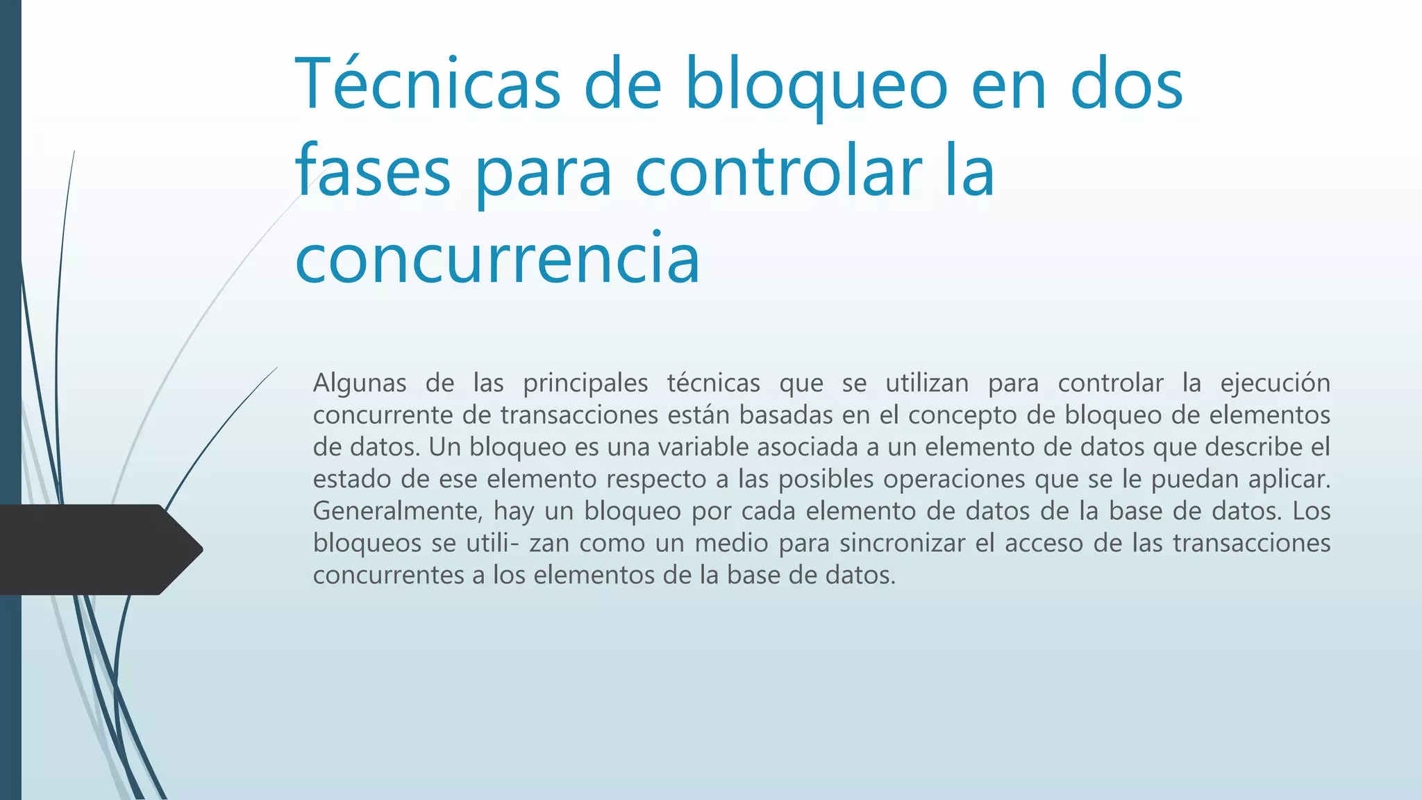 Técnicas de bloqueo en dos
fases para controlar la
concurrencia
Algunas de las principales técnicas que se utilizan para controlar la ejecución
concurrente de transacciones están basadas en el concepto de bloqueo de elementos
de datos. Un bloqueo es una variable asociada a un elemento de datos que describe el
estado de ese elemento respecto a las posibles operaciones que se le puedan aplicar.
Generalmente, hay un bloqueo por cada elemento de datos de la base de datos. Los
bloqueos se utili- zan como un medio para sincronizar el acceso de las transacciones
concurrentes a los elementos de la base de datos.
 