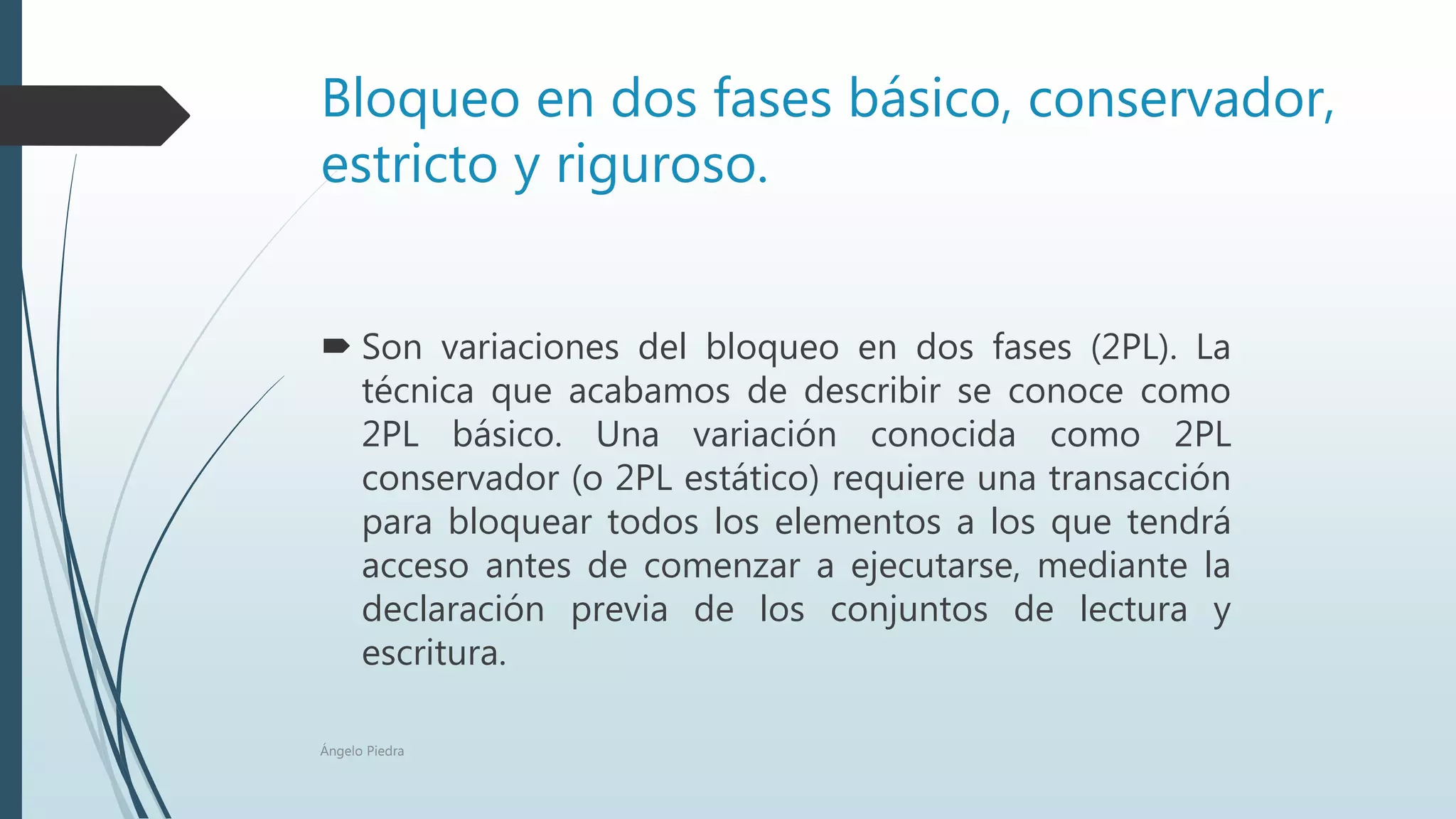 Bloqueo en dos fases básico, conservador,
estricto y riguroso.
 Son variaciones del bloqueo en dos fases (2PL). La
técnica que acabamos de describir se conoce como
2PL básico. Una variación conocida como 2PL
conservador (o 2PL estático) requiere una transacción
para bloquear todos los elementos a los que tendrá
acceso antes de comenzar a ejecutarse, mediante la
declaración previa de los conjuntos de lectura y
escritura.
Ángelo Piedra
 