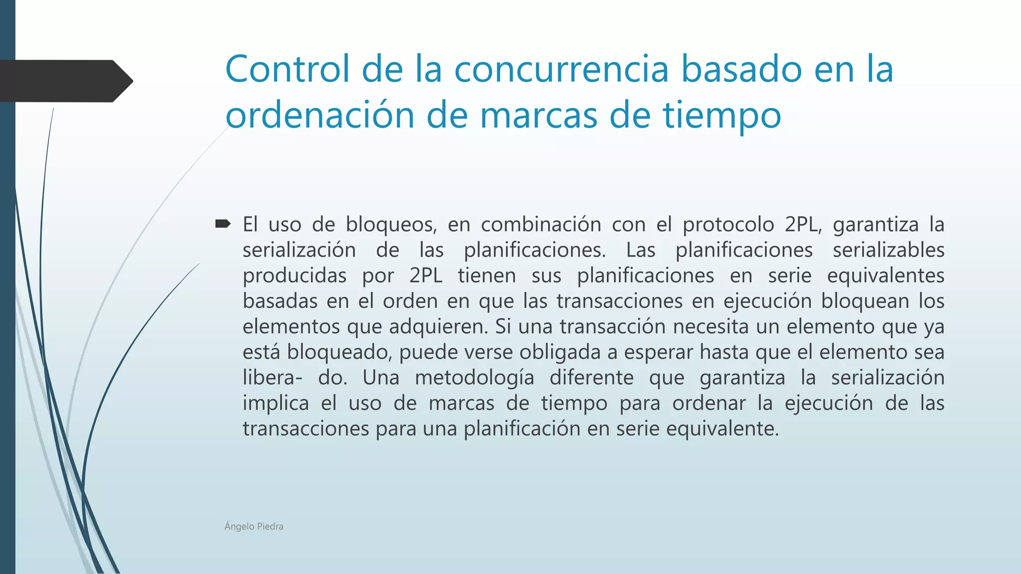 Control de la concurrencia basado en la
ordenación de marcas de tiempo
 El uso de bloqueos, en combinación con el protocolo 2PL, garantiza la
serialización de las planificaciones. Las planificaciones serializables
producidas por 2PL tienen sus planificaciones en serie equivalentes
basadas en el orden en que las transacciones en ejecución bloquean los
elementos que adquieren. Si una transacción necesita un elemento que ya
está bloqueado, puede verse obligada a esperar hasta que el elemento sea
libera- do. Una metodología diferente que garantiza la serialización
implica el uso de marcas de tiempo para ordenar la ejecución de las
transacciones para una planificación en serie equivalente.
Ángelo Piedra
 