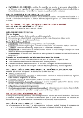 ♦   CAPACIDAD DE SOPORTE: combina la capacidad de ampliar el programa, adaptabilidad y
    servicios, así como capacidad de hacer pruebas, compatibilidad, capacidad de configuración, facilidad de
    instalación de un sistema y la facilidad con la que se pueden localizar los problemas.

18.1.3. LA TRANSICION A UNA VISION CUANTITATIVA
Las métricas representan medidas indirectas, nunca medimos la calidad sino alguna manifestación de la
calidad. Examinaremos un conjunto de métricas del soft que pueden aplicarse a la valoración cuantitativa de
la calidad.

18.2. UNA ESTRUCTURA PARA LAS METRICAS TECNICAS DEL SOFTWARE
18.2.1. EL RETO DE LAS MÉTRICAS TÉCNICAS
La medición es esencial si se desea conseguir calidad.

18.2.2. PRINCIPIOS DE MEDICION
Métricas técnicas:
1. Ayudan a la evaluación de los modelos de análisis y de diseño
2. Proporcionan una indicación de la complejidad de diseños procedimentales y código fuente
3. Ayudan en el diseño de pruebas más efectivas.
Proceso de medición. Actividades:
1. Formulación: la obtención de medidas y métricas del soft apropiadas.
2. Colección: mecanismo empleado para acumular datos necesarios para obtener las métricas formuladas.
3. Análisis: el cálculo de las métricas y la aplicación de herramientas matemáticas.
4. Interpretación: la evaluación de los resultados de las métricas en un esfuerzo por conseguir una visión
    interna de la calidad de la representación.
5. Realimentación: recomendaciones obtenidas de la interpretación de las métricas técnicas transmitidas al
    equipo de soft.
Principios que se pueden asociar con la formulación de la métricas técnicas:
♦ Los objetivos de la medición deberían establecerse antes de empezar la recogida de datos.
♦ Todas las técnicas sobre métricas deberían definirse sin ambiguedades.
♦ Las métricas deberían obtenerse basándose en una teoría válida para el dominio de aplicación.
♦ Hay que hacer las métricas a medida para acomodar mejor los productos y procesos específicos.

18.2.3 CARACTERÍSTICAS FUNDAMENTALES DE LAS MÉTRICAS DEL SOFTWARE
Atributos que deberían acompañar a las métricas efectivas del software:
♦ Simple y fácil de calcular
♦ Empírica e intuitivamente persuasiva: la métrica debería satisfacer las nociones intuitivas del ingeniero
    sobre el atributo del producto en cuestión.
♦ Consistente y objetiva: la métrica debería producir resultados sin ambigüedad.
♦ Consiste en el empleo de unidades y tamaños: el cálculo matemático de la métrica debería emplear
    medidas que no conduzcan a extrañas combinaciones de unidades.
♦ Independiente del lenguaje de programación
♦ Un eficaz mecanismo para la realimentación de calidad: la métrica debería proporcionar al desarrollador
    del software información que le lleve a un producto final de mayor calidad.

18.3. METRICAS DEL MODELO DE ANALISIS
El trabajo técnico en la ingeniería del software empieza con la creación del modelo de análisis. En esta fase
se obtienen los requisitos y se establece el fundamento para el diseño. Por lo tanto, son deseables las
métricas técnicas que proporcionan una visión interna de la calidad del modelo de análisis.

18.3.1 MÉTRICAS BASADAS EN LA FUNCION
La métrica de punto de función (PF) se puede usar como medio para predecir el tamaño de un sistema que
       se va a obtener de un modelo de análisis. Cinco características de dominios de información:
 
