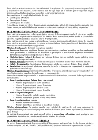 Estás métricas se concentran en las características de la arquitectura del programa (estructura arquitectónica
y eficiencia de los módulos). Estas métricas son de caja negra en el sentido que no requieren ningún
conocimiento del trabajo interno de un módulo en particular del sistema.
Tres medidas de la complejidad del diseño del soft:
♦ Complejidad estructural
♦ Complejidad de datos
♦ Complejidad del sistema
A medida que crecen los valores de complejidad arquitectónica o global del sistema también aumenta. Esto
lleva a una mayor probabilidad de que aumente el esfuerzo necesario para la integración y las pruebas.

18.4.2. METRICAS DE DISEÑO EN LOS COMPONENTES
Estás métricas se concentran en las características internas de los componentes del soft e incluyen medidas
de la cohesión, acoplamiento y complejidad del módulo. Estas tres medidas pueden ayudar al desarrollador
del soft a juzgar la calidad de un diseño a nivel de componentes.
Estás métricas son de caja blanca en el sentido que requieren conocimiento del trabajo interno del módulo.
Estás métricas se pueden aplicar una vez que se ha desarrollado un diseño procedimental. También se puede
retrasar hasta tener disponible el código fuente.
Métricas de cohesión: Se definen 5 conceptos y medidas:
♦ Porción de datos: una porción de datos es una marcha atrás a través de un módulo que busca valores de
    datos que afectan a la localización del módulo en el que empezó la marcha atrás. Se pueden definir tanto
    porciones de programas como porciones de datos:
♦ Símbolos léxicos (tokens) de datos: las variables definida para un módiulo pueden definirse como
    señales de datos para el módulo.
♦ Señales de unión: el conjunto de señales de datos que se encuentran en uno o más porciones de datos.
♦ Señales de superunión: las señales de datos comunes a todas las porciones de datos de un módulo.
♦ Pegajosidad: la pegajosidad relativa de una señal de unión es directamente proporcional al número de
    porciones de datos que liga.
Métricas de acoplamiento:El acoplamiento del módulo proporciona una indicación de la “conectividad” de
un módulo con otros modulos, datos globales y el entorno exterior.
Las medidas necesarias para calcular el acoplamiento de módulo se definen en término de los siguientes tres
acoplamientos:
♦ Para el acoplamiento de flujo de datos y de control:
        - Número de parámetros de datos de entrada
        - Número de parámetros de control de entrada
        - Número de parámetros de datos de salida
        - Número de parámetros de control de salida
♦ Para el acoplamiento global
        - Número de variables globales usadas como datos
        - Número de variables globales usadas como control
♦ Para el acoplamiento de entorno
        - Número de módulos llamados
        - Número de módulos que llaman al módulo en cuestión
Métricas decomplejidad: Se pueden calcular una variedad de métricas del soft para determinar la
complejidad del flujo de control del programa. Muchas de éstas se basan en una representación denominada
grafo de flujo.
La métrica de complejidad más usada para el soft es la complejidad ciclomática: puede emplearse para
proporcionar una indicación cuantitativa del tamaño máximo del módulo.

18.4.3. METRICAS DE DISEÑO DE INTERFAZ
Se sugiere la conveniencia de la representación (CR) como una valiosa métrica de diseño para interfaces
hombre–máquina. Una IGU (interfaz Gráfica del Usuario) típica usa entidades de representación – iconos,
 