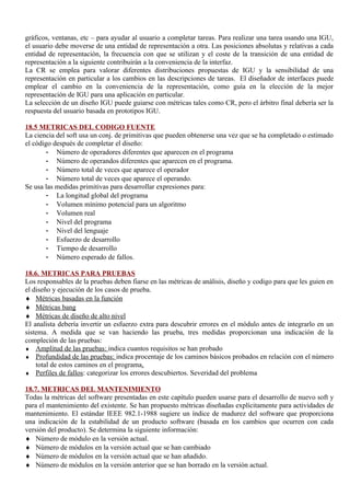gráficos, ventanas, etc – para ayudar al usuario a completar tareas. Para realizar una tarea usando una IGU,
el usuario debe moverse de una entidad de representación a otra. Las posiciones absolutas y relativas a cada
entidad de representación, la frecuencia con que se utilizan y el coste de la transición de una entidad de
representación a la siguiente contribuirán a la conveniencia de la interfaz.
La CR se emplea para valorar diferentes distribuciones propuestas de IGU y la sensibilidad de una
representación en particular a los cambios en las descripciones de tareas. El diseñador de interfaces puede
emplear el cambio en la conveniencia de la representación, como guía en la elección de la mejor
representación de IGU para una aplicación en particular.
La selección de un diseño IGU puede guiarse con métricas tales como CR, pero el árbitro final debería ser la
respuesta del usuario basada en prototipos IGU.

18.5 METRICAS DEL CODIGO FUENTE
La ciencia del soft usa un conj. de primitivas que pueden obtenerse una vez que se ha completado o estimado
el código después de completar el diseño:
        - Número de operadores diferentes que aparecen en el programa
        - Número de operandos diferentes que aparecen en el programa.
        - Número total de veces que aparece el operador
        - Número total de veces que aparece el operando.
Se usa las medidas primitivas para desarrollar expresiones para:
        - La longitud global del programa
        - Volumen mínimo potencial para un algoritmo
        - Volumen real
        - Nivel del programa
        - Nivel del lenguaje
        - Esfuerzo de desarrollo
        - Tiempo de desarrollo
        - Número esperado de fallos.

18.6. METRICAS PARA PRUEBAS
Los responsables de la pruebas deben fiarse en las métricas de análisis, diseño y codigo para que les guien en
el diseño y ejecución de los casos de prueba.
♦ Métricas basadas en la función
♦ Métricas bang
♦ Métricas de diseño de alto nivel
El analista debería invertir un esfuerzo extra para descubrir errores en el módulo antes de integrarlo en un
sistema. A medida que se van haciendo las prueba, tres medidas proporcionan una indicación de la
compleción de las pruebas:
♦ Amplitud de las pruebas: indica cuantos requisitos se han probado
♦ Profundidad de las pruebas: indica procentaje de los caminos básicos probados en relación con el número
    total de estos caminos en el programa.
♦ Perfiles de fallos: categorizar los errores descubiertos. Severidad del problema

18.7. METRICAS DEL MANTENIMIENTO
Todas la métricas del software presentadas en este capítulo pueden usarse para el desarrollo de nuevo soft y
para el mantenimiento del existente. Se han propuesto métricas diseñadas explícitamente para actividades de
mantenimiento. El estándar IEEE 982.1-1988 sugiere un índice de madurez del software que proporciona
una indicación de la estabilidad de un producto software (basada en los cambios que ocurren con cada
versión del producto). Se determina la siguiente información:
♦ Número de módulo en la versión actual.
♦ Número de módulos en la versión actual que se han cambiado
♦ Número de módulos en la versión actual que se han añadido.
♦ Número de módulos en la versión anterior que se han borrado en la versión actual.
 