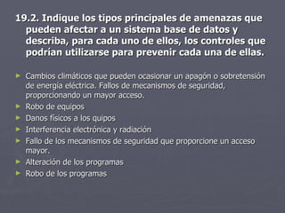 19.2. Indique los tipos principales de amenazas que pueden afectar a un sistema base de datos y describa, para cada uno de ellos, los controles que podrían utilizarse para prevenir cada una de ellas. Cambios climáticos que pueden ocasionar un apagón o sobretensión de energía eléctrica. Fallos de mecanismos de seguridad, proporcionando un mayor acceso. Robo de equipos Danos físicos a los quipos Interferencia electrónica y radiación Fallo de los mecanismos de seguridad que proporcione un acceso mayor. Alteración de los programas Robo de los programas 