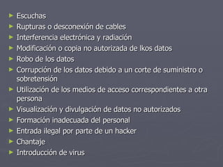 Escuchas Rupturas o desconexión de cables Interferencia electrónica y radiación Modificación o copia no autorizada de lkos datos Robo de los datos Corrupción de los datos debido a un corte de suministro o sobretensión Utilización de los medios de acceso correspondientes a otra persona Visualización y divulgación de datos no autorizados Formación inadecuada del personal Entrada ilegal por parte de un hacker Chantaje Introducción de virus 