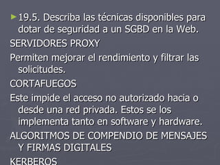 19.5. Describa las técnicas disponibles para dotar de seguridad a un SGBD en la Web. SERVIDORES PROXY Permiten mejorar el rendimiento y filtrar las solicitudes. CORTAFUEGOS Este impide el acceso no autorizado hacia o desde una red privada. Estos se los implementa tanto en software y hardware. ALGORITMOS DE COMPENDIO DE MENSAJES Y FIRMAS DIGITALES KERBEROS 