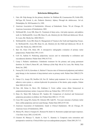 Manual de Referência abo-odontopediatria
___________________________________________________________________________
203
Referências Bibliográficas
1. Fuks AB. Pulp therapy for the primary dentition. In: Pinkham JR, Casamassimo PS, Fields HW,
McTigue DJ, Nowak A, eds. Pediatric Dentistry: Infancy Through the Adolescence. 3rd ed.
Philadelphia, Pa: WB Saunders Co; 1999.
2. American Association of Endodontists. Glossary of Endodontic Terms. 7th ed. Chicago, Ill:
American Association of Endodontists; 2003.
3. McDonald RE, Avery DR, Dean JA. Treatment of deep caries, vital pulp exposure, and pulpless
teeth: In: McDonald RE, Avery DR, Dean JA, eds. Dentistry for the Child and Adolescent. 8th ed.
St. Louis, Mo: Mosby Inc; 2004:390-411.
4. McDonald RE, Avery DR, Dean JA. Management of Trauma to the Teeth and Supporting Tissues.
In: McDonald RE, Avery DR, Dean JA, eds. Dentistry for the Child and Adolescent. 8th ed. St
Louis, Mo: Mosby Inc; 2004:455-502.
5. Barr ES, Flaitz CM, Hicks JM. A retrospective radiographic evaluation of primary molar
pulpectomies. Pediatr Dent 1991;13:4-9.
6. Coll JA, Sadrian R. Predicting pulpectomy success and its relationship to exfoliation and
succedaneous dentition. Pediatr Dent 1996;18:57-63.
7. Camp J. Pediatric endodontics: Endodontic treatment for the primary and young permanent
dentition. In: Cohen S, Burns RC, eds. Pathways of the Pulp. 8th ed. St. Louis, Mo: Mosby Year
Book, Inc; 2002.
8. Farooq NS, Coll JA, Kuwabara A, Shelton P. Success rates of formocresol pulpotomy and indirect
pulp therapy in the treatment of deep dentinal caries in primary teeth. Pediatr Dent 2000;22:278-
286.
9. Falster CA, Araujo FB, Straffon LH, Nor JE. Indirect pulp treatment: In vivo outcomes of an
adhesive resin system vs. calcium hydroxide for protection of the dentin- pulp complex. Pediatr
Dent 2002;24:241-248.
10. Fuks AB, Holan G, Davis JM, Eidelman E. Ferric sulfate versus dilute formocresol in
pulpotomized primary molars: Long-term follow-up. Pediatr Den. 1997;19:327-330.
11. Dean JA, Mack RB, Fulkerson BT, Sanders BJ. Comparison of electrical and formocresol
pulpotomy procedures in children. Int J Pediatr Dent 2002;12: 177-182.
12. Cases MJ, Layug MA, Kenny DJ, Johnston DH, Judd PL. Two-year outcomes of primary molar
ferric sulfate pulpotomy and root canal therapy. Pediatr Dent 2003;25:97-102.
13. American Association of Endodontists. Guide to Clinical Endodontics. 4th ed. Chicago, Ill:
American Assoc of Endodontists; 2004.
14. Murray PE, About I, Franquin JC, Remusat M, Smith AJ. Restorative pulpal and repair responses.
J Am Dent Assoc 2001;132:482-491.
15. Unemori M, Matsuya Y, Akashi A, Goto Y, Akamine A. Composite resin restoration and
postoperative sensitivity: Clinical follow-up in an undergraduate program. J Dent 2001;29:7-13.
 