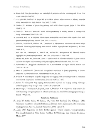 Manual de Referência abo-odontopediatria
___________________________________________________________________________
204
16. Hume WR. The pharmacologic and toxicological properties of zinc oxide-eugenol. J Am Dent
Assoc 1986;133:789-791.
17. Al-Zayer MA, Straffon LH, Reigal RJ, Welch KB. Indirect pulp treatment of primary posterior
teeth: A retrospective study. Pediatr Dent 2003:25:29-36.
18. Starkey PE. Methods of preserving primary teeth which have exposed pulps. J Dent Child
1963;30:219.
19. Smith NL, Seale NS, Nunn ME. Ferric sulfate pulpotomy in primary molars: A retrospective
study. Pediatr Dent 2000;22:192-199.
20. Sadrian R, Coll JA. A long-term follow-up on the retention rate of zinc oxide eugenol filler after
primary tooth pulpectomy. Pediatr Dent 1993;15:249-253.
21. Junn DJ, McMillan P, Bakland LK, Torabinejad M. Quantitative assessment of dentin bridge
formation following pulp capping with mineral trioxide aggregate (MTA) [abstract]. J Endod
1998;24:29.
22. Pitt Ford TR, Torabinejad M, Abed I HR, Bakland LK, Kariyawasan SP. Mineral trioxide
aggregate as a pulp capping material. J Am Dent Assoc 1996;27:1491-1494.
23. Murray PE, Hafez AA, Smith JA, Cox CF. Identification of hierarchical factors to guide clinical
decision making for successful long-term pulp capping. Quintessence Int 2003;34:61-70.
24. Schmitt D, Lee J, Boggen G. Multifaceted use of proroot MTA root repair material. Pediatr Dent
2001;23:326-330.
25. Mass E, Zilberman U. Clinical and radiographic evaluation of partial pulpotomy in carious
exposures of permanent molars. Pediatr Dent 1993;15:257-259.
26. Cvek M. A clinical report on partial pulpotomy and capping with calcium hydroxide in permanent
incisors with complicated crown fractures. J Endod 1978;4:232-237.
27. Pereira JC, Stanley HR. Pulp capping: Influence of the exposure site on pulp healing: Histologic
and radiographic study in dog’s pulp. J Endod 1981;7:213-223.
28. Shabahang S, Torabinejad M, Boyne P, Abrdi H, McMillan P. A comparative study of root-end
induction using osteogenic protein-1, calcium hydroxide, and mineral trioxide aggregate in dogs. J
Endod. 1999;25:1-5.
Referências Adicionais
29. Alves DF, Caldas Junior, AF, Feitosa, DA, Fontes GB; Sant'anna OA; Rodrigues VMS.
Tratamento endodôntico utilizando hidróxido de cálcio em dentes decíduos com polpa necrosada e
reaçäo periapical. Rev. Fac. Odontol. Pernambuco. 1994; 13(1):45-7.
30. Araújo CMN. Pulpotomia em dentes decíduos: pensar e refazer conceitos. Tese apresentada a
Universidade Federal de Minas Gerais. Faculdade de Odontologia para obtenção do grau de
Mestre. 1999
 