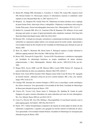 Manual de Referência abo-odontopediatria
___________________________________________________________________________
205
31. Batista RF, Hidalgo MM, Hernandes L, Consolaro A, Velloso TR, Cuman RK, Caparroz-Assef
SM, Bersani-Amado CA. Microscopic analysis of subcutaneous reactions to endodontic sealer
implants in rats.J Biomed Mater Res A. 2007 Apr;81(1):171-7.
32. Bengtson AL, Bengtson NG, Guedes Pinto AC. Pulpotomia em dentes decíduos com o emprego
da pasta Guedes Pinto: observaçäo clínica e radiográfica / Polpotomy in deciduous teeth using the
Guedes Pinto paste: clinical and radiographic observation. Rev. Odontopediatr 1992; 1(1):5-13.
33. Berbert FL, Leonardo MR, Silva LA, Tanomaru Filho M, Bramante CM. Influence of root canal
dressings and sealers on repair of apical periodontitis after endodontic treatment. Oral Surg Oral
Med Oral Pathol Oral Radiol Endod. 2002 Feb; 93(2):184-9.
34. Bressani AEL. Avaliação da coloração, consistência e contaminação da dentina de dentes decíduos
submetidos ao capeamento pulpar indireto com remoção parcial de tecido cariado. Apresentada a
Universidade Federal do Rio Grande do Sul. Faculdade de Odontologia para obtenção do grau de
Mestre. 2003
35. Briso AL, Rahal V, Mestrener SR, Dezan Junior E. Biological response of pulps submitted to
different capping materials. Braz Oral Res. 2006 Jul-Sep; 20(3):219-25.
36. Brusco EHC, Perussolo B, Scapin HLC, Ferreira SLM. Procedimentos e substâncias empregadas
por faculdades de odontologia brasileiras na terapia endodôntica de dentes decíduos
pulpectomizados. J. Bras. Odontopediatr. Odontol. Bebe jan-fev; 2002;5(23):35-46, jan.-fev.
2002.
37. Burgos MEA, Severo AMR, Leal DP, Menezes MRA, Loretto NRM, Patrício SF. Emprego da
pasta de hidróxido de cálcio em endodontia. Odontol. Mod 1995; 22(4):6-7.
38. Busato ALS, Vieira MVB, González PAH, Miguens Junior SAQ, Costa SP, Rossi TR. Agregado
de trióxido mineral - indicações clínias de um novo cimento dentário. JBC j. bras. clin. odontol.
Integr 1999; 3(18):32-34.
39. Camargo WR. Interaçäo dos cimentos Sealapex e CRCS com os macrófagos: estudo morfológico
dos efeitos citotóxicos. Tese apresentada a Universidade de Säo Paulo. Faculdade de Odontologia
de Bauru para obtenção do grau de Mestre. 1993
40. Canova GC, Taveira LAA, Dezan Junior E, Nishiyama CK, Spalding M. Estudo do poder
flogógeno de quatro cimentos obturadores de canais radiculares por meio do teste edemogênico.
Rev. Fac. Odontol. Bauru 2002 jul.-set;10(3):128-33.
41. Costa CA, Oliveira MF, Giro EM, Hebling J. Biocompatibility of resin-based materials used as
pulp-capping agents. Int Endod J. 2003 Dec;36(12):831-9
42. Duarte PCT. Análise histopatológica comparativa da resposta do tecido pulpar de dentes de cães
submetidos à pulpotomia e capeados com agregado de trióxido mineral ou hidróxido de cálcio.
Tese apresentada a Universidade Estadual Paulista. Faculdade de Odontologia de Araraquara para
obtenção do grau de Mestre. 2002
 