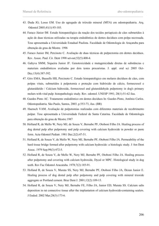 Manual de Referência abo-odontopediatria
___________________________________________________________________________
206
43. Duda JG; Losso EM. Uso do agregado de trióxido mineral (MTA) em odontopediatria. Arq.
Odontol 2005;41(1):93-103.
44. Faraco Júnior IM. Estudo histopatológico da reaçäo dos tecidos periapicais de cäes submetidos à
açäo de duas técnicas utilizadas na terapia endodôntica de dentes decíduos com polpa necrosada.
Tese apresentada a Universidade Estadual Paulista. Faculdade de Odontologia de Araçatuba para
obtenção do grau de Mestre. 1996
45. Faraco Junior IM, Percinoto C. Avaliaçäo de duas técnicas de pulpectomia em dentes decíduos.
Rev. Assoc. Paul. Cir. Dent 1998 set-out;52(5):400-4.
46. Gahyva SMM, Siqueira Junior JF. Genotoxicidade e mutagenicidade diretas de substâncias e
materiais endodônticos avaliadas por dois testes procariotas. J. appl. oral sci 2005 Oct-
Dec;13(4):387-392.
47. Giro EMA, Bausells HII, Percinoto C. Estudo histopatológico em molares decíduos de cäes, com
polpas vitais, submetidos à pulpotomia e proteçäo com hidróxido de cálcio, formocresol e
glutaraldeído / Calcium hidroxide, formocresol and glutaraldehyde pulpotomy in dog's primary
molars with vital pulp: histopathologic study. Rev. odontol. UNESP 1991; 20(1):51-62 ilus.
48. Guedes Pinto AC. Tratamento endodôntico em dentes decíduos In: Guedes Pinto, Antônio Carlos.
Odontopediatria. Säo Paulo, Santos, 2003. p.553-73, ilus. (BR)
49. Haensch VAM. Avaliaçäo de pulpotomias realizadas com diferentes materiais de recobrimento
pulpar. Tese apresentada a Universidade Federal de Santa Catarina. Faculdade de Odontologia
para obtenção do grau de Mestre.1987
50. Holland R, de Mello W, Nery MJ, de Souza V, Bernabe PF, Otoboni Filho JA. Healing process of
dog dental pulp after pulpotomy and pulp covering with calcium hydroxide in powder or paste
form. Acta Odontol Pediatr. 1981 Dec;2(2):47-51.
51. Holland R, de Souza V, de Mello W, Nery MJ, Bernabe PF, Otoboni Filho JA. Permeability of the
hard tissue bridge formed after pulpotomy with calcium hydroxide: a histologic study. J Am Dent
Assoc. 1979 Sep;99(3):472-5.
52. Holland R, de Souza V, de Mello W, Nery MJ, Bernabe PF, Otoboni Filho JA. Healing process
after pulpotomy and covering with calcium hydroxide, Dycal or MPC. Histological study in dog
teeth. Rev Fac Odontol Aracatuba. 1978;7(2):185-91.
53. Holland R, de Souza V, Murata SS, Nery MJ, Bernabe PF, Otoboni Filho JA, Dezan Junior E.
Healing process of dog dental pulp after pulpotomy and pulp covering with mineral trioxide
aggregate or Portland cement. Braz Dent J. 2001;12(2):109-13.
54. Holland R, de Souza V, Nery MJ, Bernabe FE, Filho JA, Junior ED, Murata SS. Calcium salts
deposition in rat connective tissue after the implantation of calcium hydroxide-containing sealers.
J Endod. 2002 Mar;28(3):173-6.
 