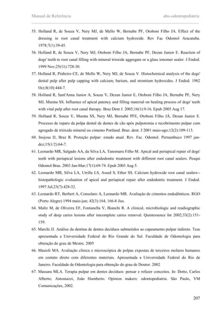 Manual de Referência abo-odontopediatria
___________________________________________________________________________
207
55. Holland R, de Souza V, Nery MJ, de Mello W, Bernabe PF, Otoboni Filho JA. Effect of the
dressing in root canal treatment with calcium hydroxide. Rev Fac Odontol Aracatuba.
1978;7(1):39-45.
56. Holland R, de Souza V, Nery MJ, Otoboni Filho JA, Bernabe PF, Dezan Junior E. Reaction of
dogs' teeth to root canal filling with mineral trioxide aggregate or a glass ionomer sealer. J Endod.
1999 Nov;25(11):728-30.
57. Holland R, Pinheiro CE, de Mello W, Nery MJ, de Souza V. Histochemical analysis of the dogs'
dental pulp after pulp capping with calcium, barium, and strontium hydroxides. J Endod. 1982
Oct;8(10):444-7.
58. Holland R, Sant'Anna Junior A, Souza V, Dezan Junior E, Otoboni Filho JA, Bernabe PF, Nery
MJ, Murata SS. Influence of apical patency and filling material on healing process of dogs' teeth
with vital pulp after root canal therapy. Braz Dent J. 2005;16(1):9-16. Epub 2005 Aug 17.
59. Holland R, Souza V, Murata SS, Nery MJ, Bernabé PFE, Otoboni Filho JÁ, Dezan Junior E.
Processo de reparo da polpa dental de dentes de cão após pulpotomia e recobrimento pulpar com
agregado de trióxido mineral ou cimento Portland. Braz. dent. J 2001 maio-ago;12(2):109-113.
60. Inojosa IJ, Braz R. Proteçäo pulpar: estado atual. Rev. Fac. Odontol. Pernambuco 1997 jan-
dez;15(1/2):64-7.
61. Leonardo MR, Salgado AA, da Silva LA, Tanomaru Filho M. Apical and periapical repair of dogs'
teeth with periapical lesions after endodontic treatment with different root canal sealers. Pesqui
Odontol Bras. 2003 Jan-Mar;17(1):69-74. Epub 2003 Aug 5.
62. Leonardo MR, Silva LA, Utrilla LS, Assed S, Ether SS. Calcium hydroxide root canal sealers--
histopathologic evaluation of apical and periapical repair after endodontic treatment. J Endod.
1997 Jul;23(7):428-32.
63. Leonardo RT, Berbert A, Consolaro A, Leonardo MR. Avaliaçäo de cimentos endodônticos. RGO
(Porto Alegre) 1994 maio-jun; 42(3):164, 166-8 ilus.
64. Maltz M, de Oliveira EF, Fontanella V, Bianchi R. A clinical, microbiologic and readiographic
study of deep caries lesions after imcomplete caries removal. Quintessence Int 2002;33(2):151-
159.
65. Marchi JJ. Análise da dentina de dentes decíduos submetidos ao capeamento pulpar indireto. Tese
apresentada a Universidade Federal do Rio Grande do Sul. Faculdade de Odontologia para
obtenção do grau de Mestre. 2005
66. Masioli MA. Avaliaçäo clínica e microscópica de polpas expostas de terceiros molares humanos
em contato direto com diferentes materiais. Apresentada a Universidade Federal do Rio de
Janeiro. Faculdade de Odontologia para obtenção do grau de Doutor. 2002
67. Massara MLA. Terapia pulpar em dentes decíduos: pensar e refazer conceitos. In: Dotto, Carlos
Alberto; Antoniazzi, Joäo Humberto. Opinion makers: odontopediatria. Säo Paulo, VM
Comunicaçöes, 2002.
 