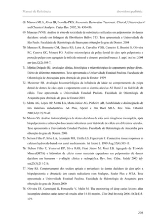 Manual de Referência abo-odontopediatria
___________________________________________________________________________
208
68. Massara MLA, Alves JB, Brandão PRG: Atraumatic Restorative Treatment: Clinical, Ultrastructural
and Chemical Analysis. Caries Res 2002; 36: 430-436.
69. Menezes JVNB. Análise in vitro da toxicidade de substâncias utilizadas em pulpotomias de dentes
decíduos: estudo em linhagem de fibroblastos Balb-c 3T3. Tese apresentada a Universidade de
São Paulo. Faculdade de Odontologia de Bauru para obtenção do grau de Doutor. 2004
70. Menezes R, Bramante CM, Garcia RB, Letra A, Carvalho VGG, Carneiro E, Brunini S, Oliveira
RC, Canova GC, Moraes FG. Análise microscópica da polpa dental de cäes após pulpotomia e
proteçäo pulpar com agregado de trióxido mineral e cimento portland branco. J. appl. oral sci 2004
apr-jun;12(2):104-7.
71. Mérida Delgado RJ. Avaliação clínica, histológica e microbiológica do capeamento pulpar direto.
Efeito de diferentes tratamentos. Tese apresentada a Universidade Estadual Paulista. Faculdade de
Odontologia de Araraquara para obtenção do grau de Doutor. 1999
72. Mestrener SR. Avaliaçäo histomorfológica da influência da idade no comportamento da polpa
dental de dentes de cäes após o capeamento com o sistema adesivo All Bond 2 ou hidróxido de
cálcio. Tese apresentada a Universidade Estadual Paulista. Faculdade de Odontologia de
Araçatuba para obtenção do grau de Doutor.2001
73. Motta AG, Lopes HP, Motta LG, Motta Júnior AG, Pinheiro AR. Solubilidade e desintegração de
três materiais endodônticos: Ah Plus, Apexit e Pro Root MTA. Rev. bras. Odontol
2006;63(1/2):22-42.
74. Murata SS. Análise histomorfológica de dentes decíduos de cães com rizogênese incompleta, após
biopulpectomia e obturação dos canais radiculares com hidróxido de cálcio em diferentes veículos.
Tese apresentada a Universidade Estadual Paulista. Faculdade de Odontologia de Araçatuba para
obtenção do grau de Doutor. 2006
75. Nelson Filho P, Silva LA, Leonardo MR, Utrilla LS, Figueiredo F. Connective tissue responses to
calcium hydroxide-based root canal medicaments. Int Endod J. 1999 Aug;32(4):303-11.
76. Nelson Filho P, Venturini DP, Silva RAB, Fiori Júnior M, Mori LB. Agregado de Trióxido
Mineral(MTA) e hidróxido de cálcio como materiais capeadores em pulpotomias de dentes
decíduos em humanos - avaliação clínica e radiográfica. Rev. Inst. Ciênc. Saúde 2005 jul-
set;23(3):211-216.
77. Nery RS. Comportamento dos tecidos apicais e periapicais de dentes decíduos de cäes após a
biopulpectomia e obturaçäo dos canais radiculares com Sealapex, Sealer Plus e MTA. Tese
apresentada a Universidade Estadual Paulista. Faculdade de Odontologia de Araçatuba para
obtenção do grau de Doutor.2000
78. Oliveira EF, Carminatti G, Fontanella V, Maltz M. The monitoring of deep caries lesions after
incomplete dentine caries removal: results after 14-18 months. Clin Oral Investig 2006;10(2):134-
139.
 