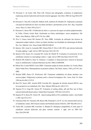 Manual de Referência abo-odontopediatria
___________________________________________________________________________
209
79. Percinoto C, de Castro AM, Pinto LM. Clinical and radiographic evaluation of pulpotomies
employing calcium hydroxide and trioxide mineral aggregate. Gen Dent. 2006 Jul-Aug;54(4):258-
61.
80. Percinoto C, Nery RS, Cunha RF, Delbem ACB, Andrioni JN, Benfatti SV. Pulpotomia e proteçäo
com pasta de hidróxido de cálcio em dentes decíduos e permanentes jovens. Rev. Reg. Araçatuba
Assoc. Paul. Cir. Dent 1991;(12):4-7.
81. Percinoto C, Russo MC. O hidróxido de cálcio e o processo de reparo em dentes pulpotomizados.
In: Feller, Christa; Gorab, Riad. Atualizaçäo na clínica odontológica: cursos antagônicos. Säo
Paulo, Artes Médicas, 2000. p.297-310, ilus. (BR)
82. Piva F, Faraco Junior IM, Kramer PF, Silva MBR. Avaliação da utilização das técnicas de
capeamento pulpar indireto e direto em dentes decíduos nas faculdades de odontologia do Brasil.
Rev. Fac. Odontol. Univ. Passo Fundo 2004;9(2):f60-67.
83. Queiroz AM, Assed A, Leonardo MR, Nelson-Filho P, Silva LAB. MTA and calcium hydroxide
for pulp capping. J. appl. oral sci 2005 Apr-June;13(2):126-130.
84. Queiroz CES, Soares JÁ, Leonardo RT, Carlos IZ, Dinelli W. Evaluation of cytotoxicity of two
endodontic cements in a macrophage culture. J. appl. oral sci 2005 July-Sept;13(3):237-242.
85. Ricketts DN, Kidd EA, Innes N, Clarkson J. Complete or ultraconservative removal of decayed
tissue in unfilled teeth. Cochrane Data-base Sys Rev 2006;3:CD003808.
86. Ribeiro RA, Corrêa MSNP, Costa LRRS. Tratamento pulpar de dentes decíduos. In: Corrêa, Maria
Salete Nahás Pires. Odontopediatria na primeira infância. Säo Paulo, Santos, 1998. p.473-95, ilus.
(BR)
87. Rontani RMP, Peters CF, Worliczeck AM. Tratamento endodôntico de dentes decíduos com
necrose pulpar / Pulpectomy in primary teeth: a clinical investigation. Rev. Assoc. Paul. Cir. Dent
1994 jan-fev;48(1):1235-8.
88. Ruiz PA, Souza AHF, Amorim RFB, Carvalho RA. Agregado de trióxido mineral (MTA): uma
nova perspectiva em endodontia. Rev. Bras. Odontol 2003 jan-fev; 60(1):33-5.
89. Siqueira FJ Jr, Fraga RC, Garcia PF. Evaluation of sealing ability, pH and flow rate of three
calcium hydroxide-based sealers. Endod Dent Traumatol. 1995 Oct;11(5):225-8.
90. Siqueira JF Jr, Rocas IN, Valois CR. Apical sealing ability of five endodontic sealers. Aust Endod
J. 2001 Apr;27(1):33-5.
91. Tanomaru-Filho M, Tanomaru JM, Barros DB, Watanabe E, Ito IY. In vitro antimicrobial activity
of endodontic sealers, MTA-based cements and Portland cement.J Oral Sci. 2007 Mar;49(1):41-5.
92. Valera MC, Leonardo MR, Consolaro A, Matuda FS. Biological compatibility of some types of
endodontic calcium hydroxide and glass ionomer cements. J. appl. oral sci 2004 Oct-
Dec;12(4):294-300.
 