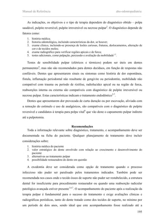 Manual de Referência abo-odontopediatria
___________________________________________________________________________
195
As indicações, os objetivos e o tipo de terapia dependem do diagnóstico obtido – polpa
saudável, pulpite reversível, pulpite irreversível ou necrose pulpar2
. O diagnóstico depende de
fatores como:
1. história médica;
2. historia odontológica, incluindo características da dor, se houver;
3. exame clínico, incluindo-se presença de lesões cariosas, fraturas, deslocamentos, alteração de
cor e de tecidos moles;
4. exame radiográfico para verificar regiões apicais e de furca;
5. testes adicionais, como palpação, percussão e avaliação da mobilidade1,3
.
Testes de sensibilidade pulpar (elétricos e térmicos) podem ser úteis em dentes
permanentes4
, mas não são recomendados para dentes decíduos, em função de respostas não
confiáveis. Dentes que apresentarem sinais ou sintomas como história de dor espontânea,
fístula, inflamação periodontal não resultante de gengivite ou periodontite, mobilidade não
compatível com trauma ou período de rizólise, radiolucidez apical ou na região de furca,
reabsorções interna ou externa são compatíveis com diagnóstico de pulpite irreversível ou
necrose pulpar. Estas características indicam o tratamento endodôntico5-7
.
Dentes que apresentarem dor provocada de curta duração ou por escovação, aliviada com
a remoção do estímulo e uso de analgésicos, são compatíveis com o diagnóstico de pulpite
reversível e candidatos à terapia para polpa vital8
que vão deste o capeamento pulpar indireto
até a pulpotomia.
Recomendações
Toda a informação relevante sobre diagnóstico, tratamento, e acompanhamento deve ser
documentada na ficha do paciente. Qualquer planejamento de tratamento deve incluir
considerações sobre:
1. história médica do paciente
2. valor estratégico do dente envolvido com relação ao crescimento e desenvolvimento do
paciente
3. alternativas ao tratamento pulpar
4. possibilidade restauradora do dente em questão
A exodontia deve ser considerada como opção de tratamento quando o processo
infeccioso não puder ser paralisado pelos tratamentos indicados. Também pode ser
recomendada nos casos onde o tecido ósseo de suporte não puder ser restabelecido, a estrutura
dental for insuficiente para procedimento restaurador ou quando uma reabsorção radicular
patológica avançada estiver presente1,6,7
. O acompanhamento do paciente após a realização da
terapia pulpar é fundamental para o sucesso do tratamento e exige avaliações clínicas e
radiográficas periódicas, tanto do dente tratado como dos tecidos de suporte, no mínimo por
um período de dois anos, sendo ideal que este acompanhamento fosse realizado até a
 
