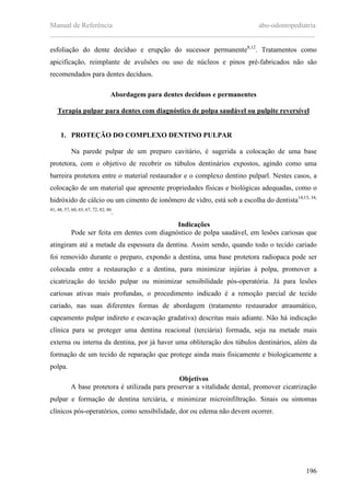 Manual de Referência abo-odontopediatria
___________________________________________________________________________
196
esfoliação do dente decíduo e erupção do sucessor permanente8,12
. Tratamentos como
apicificação, reimplante de avulsões ou uso de núcleos e pinos pré-fabricados não são
recomendados para dentes decíduos.
Abordagem para dentes decíduos e permanentes
Terapia pulpar para dentes com diagnóstico de polpa saudável ou pulpite reversível
1. PROTEÇÃO DO COMPLEXO DENTINO PULPAR
Na parede pulpar de um preparo cavitário, é sugerida a colocação de uma base
protetora, com o objetivo de recobrir os túbulos dentinários expostos, agindo como uma
barreira protetora entre o material restaurador e o complexo dentino pulparl. Nestes casos, a
colocação de um material que apresente propriedades físicas e biológicas adequadas, como o
hidróxido de cálcio ou um cimento de ionômero de vidro, está sob a escolha do dentista14,15, 34,
41, 48, 57, 60, 65, 67, 72, 82, 86
.
Indicações
Pode ser feita em dentes com diagnóstico de polpa saudável, em lesões cariosas que
atingiram até a metade da espessura da dentina. Assim sendo, quando todo o tecido cariado
foi removido durante o preparo, expondo a dentina, uma base protetora radiopaca pode ser
colocada entre a restauração e a dentina, para minimizar injúrias à polpa, promover a
cicatrização do tecido pulpar ou minimizar sensibilidade pós-operatória. Já para lesões
cariosas ativas mais profundas, o procedimento indicado é a remoção parcial de tecido
cariado, nas suas diferentes formas de abordagem (tratamento restaurador atraumático,
capeamento pulpar indireto e escavação gradativa) descritas mais adiante. Não há indicação
clínica para se proteger uma dentina reacional (terciária) formada, seja na metade mais
externa ou interna da dentina, por já haver uma obliteração dos túbulos dentinários, além da
formação de um tecido de reparação que protege ainda mais fisicamente e biologicamente a
polpa.
Objetivos
A base protetora é utilizada para preservar a vitalidade dental, promover cicatrização
pulpar e formação de dentina terciária, e minimizar microinfiltração. Sinais ou sintomas
clínicos pós-operatórios, como sensibilidade, dor ou edema não devem ocorrer.
 