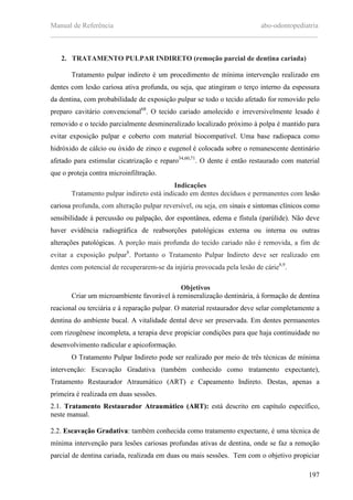 Manual de Referência abo-odontopediatria
___________________________________________________________________________
197
2. TRATAMENTO PULPAR INDIRETO (remoção parcial de dentina cariada)
Tratamento pulpar indireto é um procedimento de mínima intervenção realizado em
dentes com lesão cariosa ativa profunda, ou seja, que atingiram o terço interno da espessura
da dentina, com probabilidade de exposição pulpar se todo o tecido afetado for removido pelo
preparo cavitário convencional68
. O tecido cariado amolecido e irreversivelmente lesado é
removido e o tecido parcialmente desmineralizado localizado próximo à polpa é mantido para
evitar exposição pulpar e coberto com material biocompatível. Uma base radiopaca como
hidróxido de cálcio ou óxido de zinco e eugenol é colocada sobre o remanescente dentinário
afetado para estimular cicatrização e reparo34,60,71
. O dente é então restaurado com material
que o proteja contra microinfiltração.
Indicações
Tratamento pulpar indireto está indicado em dentes decíduos e permanentes com lesão
cariosa profunda, com alteração pulpar reversível, ou seja, em sinais e sintomas clínicos como
sensibilidade à percussão ou palpação, dor espontânea, edema e fístula (parúlide). Não deve
haver evidência radiográfica de reabsorções patológicas externa ou interna ou outras
alterações patológicas. A porção mais profunda do tecido cariado não é removida, a fim de
evitar a exposição pulpar8
. Portanto o Tratamento Pulpar Indireto deve ser realizado em
dentes com potencial de recuperarem-se da injúria provocada pela lesão de cárie8,9
.
Objetivos
Criar um microambiente favorável à remineralização dentinária, à formação de dentina
reacional ou terciária e à reparação pulpar. O material restaurador deve selar completamente a
dentina do ambiente bucal. A vitalidade dental deve ser preservada. Em dentes permanentes
com rizogênese incompleta, a terapia deve propiciar condições para que haja continuidade no
desenvolvimento radicular e apicoformação.
O Tratamento Pulpar Indireto pode ser realizado por meio de três técnicas de mínima
intervenção: Escavação Gradativa (também conhecido como tratamento expectante),
Tratamento Restaurador Atraumático (ART) e Capeamento Indireto. Destas, apenas a
primeira é realizada em duas sessões.
2.1. Tratamento Restaurador Atraumático (ART): está descrito em capítulo específico,
neste manual.
2.2. Escavação Gradativa: também conhecida como tratamento expectante, é uma técnica de
mínima intervenção para lesões cariosas profundas ativas de dentina, onde se faz a remoção
parcial de dentina cariada, realizada em duas ou mais sessões. Tem com o objetivo propiciar
 