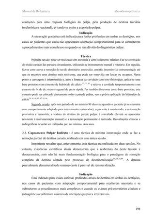 Manual de Referência abo-odontopediatria
___________________________________________________________________________
198
condições para uma resposta biológica da polpa, pela produção de dentina terciária
(esclerórica e reacional), evitando-se assim a exposição pulpar.
Indicação
A escavação gradativa está indicada para lesões profundas em ambas as dentições, nos
casos de pacientes que ainda não apresentam adaptação comportamental para se submeterem
a procedimentos mais complexos ou quando se tem dúvida do diagnóstico pulpar.
Técnica
Primeira sessão: pode ser realizada sem anestesia e com isolamento relativo. Faz-se a remoção
de tecido cariado das paredes circundantes, utilizando-se instrumentos manual e rotatório. Em seguida,
faz-se com cureta a remoção do tecido dentinário amolecido, amorfo, insensível à instrumentação até
que se encontre uma dentina mais resistente, que pode ser removida em lascas ou escamas. Neste
ponto a curetagem é interrompida e, após a limpeza da cavidade com soro fisiológico, aplica-se uma
base protetora com cimento de hidróxido de cálcio 57, 71, 83
e sela-se a cavidade temporariamente com
cimento de óxido de zinco e eugenol de preza rápida. Por também funcionar como base protetora, este
cimento pode ser colocado diretamente sobre a parede pulpar, sem a prévia aplicação do hidróxido de
cálcio34, 41, 48, 65, 67, 82, 86
.
Segunda sessão: após um período de no mínimo 90 dias (ou quando o paciente já se encontra
com comportamento adaptado para o tratamento restaurador), o paciente é anestesiado, a restauração
provisória é removida, a textura da dentina da parede pulpar é reavaliada (deverá se apresentar
resistente à instrumentação manual) e a restauração permanente é realizada. Reavaliações clínicas e
radiográficas deverão ser realizadas por, no mínimo, dois anos.
2.3. Capeamento Pulpar Indireto : é uma técnica de mínima intervenção onde se faz a
remoção parcial de dentina cariada, realizada em uma única sessão.
Importante ressaltar que, anteriormente, esta técnica era realizada em duas sessões. No
entanto, evidências científicas atuais demonstram que a reabertura do dente tratado é
desnecessária, pois não há mais fundamentação biológica para o paradigma de remoção
completa da dentina afetada pelo processo de desmineralização64,68,78,89
. A dentina
parcialmente desmineralizada remanescente é passível de remineralização.
Indicação
Está indicado para lesões cariosas profundas ativas de dentina em ambas as dentições,
nos casos de pacientes com adaptação comportamental para receberem anestesia e se
submeterem a procedimentos mais complexos e quando os exames pré-operatórios clínicos e
radiográficos confirmam ausência de alterações pulpares irreversíveis.
 