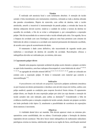 Manual de Referência abo-odontopediatria
___________________________________________________________________________
199
Técnica
É realizada sob anestesia local e com isolamento absoluto. A remoção do tecido
cariado é feita inicialmente com instrumentos rotatórios, retirando-se toda a dentina alterada
das paredes circundantes. Depois de removido, com colher de dentina, todo o tecido
amolecido, amorfo e insensível à instrumentação da parede pulpar, a retirada das lascas de
dentina subjacente deverá ocorrer, tendo-se o cuidado de avaliar a textura da dentina no
assoalho da cavidade, a fim de se evitar o sobrepreparo e, por conseqüência a exposição
pulpar. Não há necessidade de se remover todo o tecido afetado pela cárie. Em seguida, faz-se
a limpeza da cavidade com soro fisiológico, aplica-se uma base protetora com cimento de
hidróxido de cálcio e restaura-se a cavidade com material permanente devidamente escolhido,
de acordo com o grau de acometimento do dente.
O tratamento é dado como definitivo, não necessitando de segunda sessão para
reabertura e reavaliação da dentina do assoalho da cavidade. Reavaliações clínicas e
radiográficas deverão ser realizadas por, no mínimo, dois anos
3. Capeamento pulpar direto
Quando uma pequena exposição acidental da polpa ocorre durante o preparo cavitário
ou após lesão traumática, uma base radiopaca biocompatível, como hidróxido de cálcio57, 60, 66,
71, 83, 84
ou agregado de trióxido mineral (MTA)7,21,22, 38, 43, 60, 66,71, 83, 84
, pode ser colocada em
contato com a exposição pulpar. O dente é restaurado com material que controle a
microinfiltração7, 23
.
Indicações
O procedimento está indicado em pequenas exposições pulpares acidentais (mecânica
ou por trauma) em dentes permanentes e decíduos com até dois terços de rizólise, ambos com
polpa saudável, quando as condições para resposta favorável forem ótimas. O capeamento
pulpar direto, em função de uma exposição pulpar por cárie (ou seja durante a remoção de
tecido cariado) não está indicado, para ambas as dentições18
. Considerando a falta de
evidência científica para a remoção completa de tecido cariado, durante um preparo cavitário
em lesão profunda (vide tópico 2), atualmente a possibilidade de ocorrência de exposições
desta natureza é inexistente.
Objetivos
A vitalidade dental deve ser mantida. Não devem aparecer sinais ou sintomas pós-
operatórios como sensibilidade, dor ou edema. Cicatrização pulpar e formação de dentina
reparadora devem acontecer. Não deve haver sinais radiográficos de reabsorções radiculares
patológicas externa ou interna, radiolucidez apical ou na região de furca, calcificação anormal
 