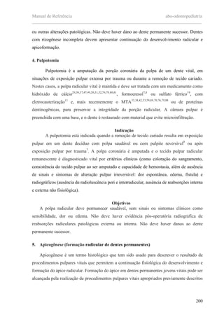 Manual de Referência abo-odontopediatria
___________________________________________________________________________
200
ou outras alterações patológicas. Não deve haver dano ao dente permanente sucessor. Dentes
com rizogênese incompleta devem apresentar continuação do desenvolvimento radicular e
apicoformação.
4. Pulpotomia
Pulpotomia é a amputação da porção coronária da polpa de um dente vital, em
situações de exposição pulpar extensa por trauma ou durante a remoção de tecido cariado.
Nestes casos, a polpa radicular vital é mantida e deve ser tratada com um medicamento como
hidróxido de cálcio29,30,37,47,49,50,51,52,76,79,80,81
, formocresol7,8
ou sulfato férrico19
, com
eletrocauterização11
e, mais recentemente o MTA35,38,42,53,59,69,70,76,79,88
ou de proteínas
dentinogênicas, para preservar a integridade da porção radicular. A câmara pulpar é
preenchida com uma base, e o dente é restaurado com material que evite microinfiltração.
Indicação
A pulpotomia está indicada quando a remoção de tecido cariado resulta em exposição
pulpar em um dente decíduo com polpa saudável ou com pulpite reversível8
ou após
exposição pulpar por trauma7
. A polpa coronária é amputada e o tecido pulpar radicular
remanescente é diagnosticado vital por critérios clínicos (como coloração do sangramento,
consistência do tecido pulpar ao ser amputado e capacidade de hemostasia, além de ausência
de sinais e sintomas de alteração pulpar irreversível: dor espontânea, edema, fístula) e
radiográficos (ausência de radioluscência peri e interradicular, ausência de reabsorções interna
e externa não fisiológica).
Objetivos
A polpa radicular deve permanecer saudável, sem sinais ou sintomas clínicos como
sensibilidade, dor ou edema. Não deve haver evidência pós-operatória radiográfica de
reabsorções radiculares patológicas externa ou interna. Não deve haver danos ao dente
permanente sucessor.
5. Apicogênese (formação radicular de dentes permanentes)
Apicogênese é um termo histológico que tem sido usado para descrever o resultado de
procedimentos pulpares vitais que permitem a continuação fisiológica do desenvolvimento e
formação do ápice radicular. Formação do ápice em dentes permanentes jovens vitais pode ser
alcançada pela realização de procedimentos pulpares vitais apropriados previamente descritos
 