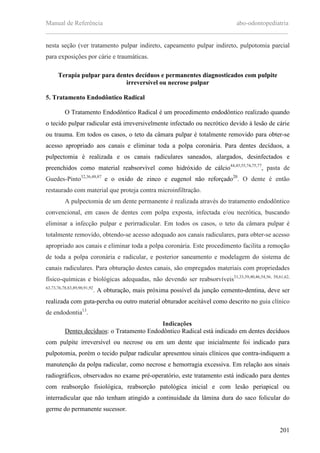 Manual de Referência abo-odontopediatria
___________________________________________________________________________
201
nesta seção (ver tratamento pulpar indireto, capeamento pulpar indireto, pulpotomia parcial
para exposições por cárie e traumáticas.
Terapia pulpar para dentes decíduos e permanentes diagnosticados com pulpite
irreversível ou necrose pulpar
5. Tratamento Endodôntico Radical
O Tratamento Endodôntico Radical é um procedimento endodôntico realizado quando
o tecido pulpar radicular está irreversivelmente infectado ou necrótico devido à lesão de cárie
ou trauma. Em todos os casos, o teto da câmara pulpar é totalmente removido para obter-se
acesso apropriado aos canais e eliminar toda a polpa coronária. Para dentes decíduos, a
pulpectomia é realizada e os canais radiculares saneados, alargados, desinfectados e
preenchidos como material reabsorvível como hidróxido de cálcio44,45,55,74,75,77
, pasta de
Guedes-Pinto32,36,48,87
e o oxido de zinco e eugenol não reforçado20
. O dente é então
restaurado com material que proteja contra microinfiltração.
A pulpectomia de um dente permanente é realizada através do tratamento endodôntico
convencional, em casos de dentes com polpa exposta, infectada e/ou necrótica, buscando
eliminar a infecção pulpar e perirradicular. Em todos os casos, o teto da câmara pulpar é
totalmente removido, obtendo-se acesso adequado aos canais radiculares, para obter-se acesso
apropriado aos canais e eliminar toda a polpa coronária. Este procedimento facilita a remoção
de toda a polpa coronária e radicular, e posterior saneamento e modelagem do sistema de
canais radiculares. Para obturação destes canais, são empregados materiais com propriedades
físico-químicas e biológicas adequadas, não devendo ser reabsorvíveis31,33,39,40,46,54,56, 58,61,62,
63,73,76,78,83,89,90,91,92
. A obturação, mais próxima possível da junção cemento-dentina, deve ser
realizada com guta-percha ou outro material obturador aceitável como descrito no guia clínico
de endodontia13
.
Indicações
Dentes decíduos: o Tratamento Endodôntico Radical está indicado em dentes decíduos
com pulpite irreversível ou necrose ou em um dente que inicialmente foi indicado para
pulpotomia, porém o tecido pulpar radicular apresentou sinais clínicos que contra-indiquem a
manutenção da polpa radicular, como necrose e hemorragia excessiva. Em relação aos sinais
radiográficos, observados no exame pré-operatório, este tratamento está indicado para dentes
com reabsorção fisiológica, reabsorção patológica inicial e com lesão periapical ou
interradicular que não tenham atingido a continuidade da lâmina dura do saco folicular do
germe do permanente sucessor.
 