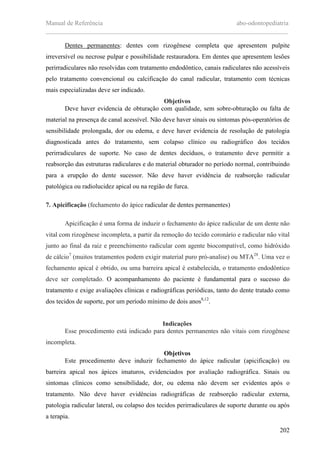 Manual de Referência abo-odontopediatria
___________________________________________________________________________
202
Dentes permanentes: dentes com rizogênese completa que apresentem pulpite
irreversível ou necrose pulpar e possibilidade restauradora. Em dentes que apresentem lesões
perirradiculares não resolvidas com tratamento endodôntico, canais radiculares não acessíveis
pelo tratamento convencional ou calcificação do canal radicular, tratamento com técnicas
mais especializadas deve ser indicado.
Objetivos
Deve haver evidencia de obturação com qualidade, sem sobre-obturação ou falta de
material na presença de canal acessível. Não deve haver sinais ou sintomas pós-operatórios de
sensibilidade prolongada, dor ou edema, e deve haver evidencia de resolução de patologia
diagnosticada antes do tratamento, sem colapso clínico ou radiográfico dos tecidos
perirradiculares de suporte. No caso de dentes decíduos, o tratamento deve permitir a
reabsorção das estruturas radiculares e do material obturador no período normal, contribuindo
para a erupção do dente sucessor. Não deve haver evidência de reabsorção radicular
patológica ou radiolucidez apical ou na região de furca.
7. Apicificação (fechamento do ápice radicular de dentes permanentes)
Apicificação é uma forma de induzir o fechamento do ápice radicular de um dente não
vital com rizogênese incompleta, a partir da remoção do tecido coronário e radicular não vital
junto ao final da raiz e preenchimento radicular com agente biocompatível, como hidróxido
de cálcio7
(muitos tratamentos podem exigir material puro pró-analise) ou MTA28
. Uma vez o
fechamento apical é obtido, ou uma barreira apical é estabelecida, o tratamento endodôntico
deve ser completado. O acompanhamento do paciente é fundamental para o sucesso do
tratamento e exige avaliações clínicas e radiográficas periódicas, tanto do dente tratado como
dos tecidos de suporte, por um período mínimo de dois anos8,12
.
Indicações
Esse procedimento está indicado para dentes permanentes não vitais com rizogênese
incompleta.
Objetivos
Este procedimento deve induzir fechamento do ápice radicular (apicificação) ou
barreira apical nos ápices imaturos, evidenciados por avaliação radiográfica. Sinais ou
sintomas clínicos como sensibilidade, dor, ou edema não devem ser evidentes após o
tratamento. Não deve haver evidências radiográficas de reabsorção radicular externa,
patologia radicular lateral, ou colapso dos tecidos perirradiculares de suporte durante ou após
a terapia.
 