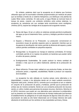 En síntesis, podemos decir que la acuaponia es el sistema que funciona
utilizando agua que ha acumulado nutrientes proporcionados por residuos de peces
que se bombea a través de un sistema hidropónico y se distribuye a las plantas las
cuales filtran estos nutrientes. En este punto, el agua filtrada se recircula hacia el
tanque de peces, creando una ambiente simbiótico entre ambos sistemas. La
acuaponia se caracteriza por sus ventajas tanto económicas como ecológicas,
Jiménez (2013), expone las ventajas de la acuaponia de la siguiente manera:
● Reúso del Agua. Al ser un cultivo en sistemas cerrado permite la reutilización
del agua ya que el tratamiento físico, químico y biológico permite el reúso del
mismo.
● Espacio y Eficiencia en la Producción. La producción convencional en
acuicultura ocupa de grandes espacios para su operación mientras que en
Acuaponia la tecnificación del mismo permite la eficiencia del espacio y poder
cultivar grandes cantidades en pequeños espacios.
● Bioseguridad. La Acuaponia se maneja en sistemas controlados. El manejo
controlado permite el no ingreso de parásito y/o bacterias que puedan dañar
el cultivo de peces y plantas.
● Ecológicamente Sustentables. Se puede producir la misma cantidad de
tomates o más que en un cultivo tradicional, además de la producción de
peces.
● Mayor eficiencia. Provee mejor calidad en sus productos finales, se tiene dos
productos peces y vegetales, escalabilidad, flexible a producir con especies
de la localidad.
La acuaponia ha sido utilizada en muchos países como alternativa a la
disponibilidad y acceso a los alimentos dando así un mejor sustento económico.
Siguiendo este punto, Jiménez (2013), comenta que la acuaponia al ser un sistema
en conjunto de la producción de peces y hortalizas, permite que la producción de
ambas sea de manera constante. Dando así una constante producción de recursos
siendo un cultivo modelo para personas de escasos recursos. Asimismo, Sánchez et
al (2014) menciona que puede ser una alternativa para solucionar la problemática
que se presenta con respecto a las condiciones de manejo inadecuado que favorece
el establecimiento de patógenos en el suelo después de algunos ciclos de cultivo. La
acumulación de sales es otro factor relacionado con el manejo intensivo del suelo
afectando el rendimiento por los cambios en las propiedades químicas y físicas.
 