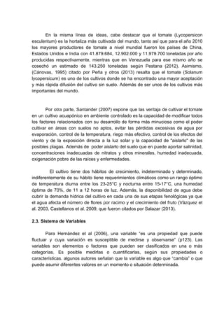 En la misma línea de ideas, cabe destacar que el tomate (Lycopersicon
esculentum) es la hortaliza más cultivada del mundo, tanto así que para el año 2010
los mayores productores de tomate a nivel mundial fueron los países de China,
Estados Unidos e India con 41.879.684, 12.902.000 y 11.979.700 toneladas por año
producidas respectivamente, mientras que en Venezuela para ese mismo año se
cosechó un estimado de 143.250 toneladas según Pestana (2012). Asimismo,
(Cánovas, 1995) citado por Peña y otros (2013) resalta que el tomate (Solanum
lycopersicum) es uno de los cultivos donde se ha encontrado una mayor aceptación
y más rápida difusión del cultivo sin suelo. Además de ser unos de los cultivos más
importantes del mundo.
Por otra parte, Santander (2007) expone que las ventaja de cultivar el tomate
en un cultivo acuapónico en ambiente controlado es la capacidad de modificar todos
los factores relacionados con su desarrollo de forma más minuciosa como el poder
cultivar en áreas con suelos no aptos, evitar las pérdidas excesivas de agua por
evaporación, control de la temperatura, riego más efectivo, control de los efectos del
viento y de la exposición directa a la luz solar y la capacidad de "aislarlo" de las
posibles plagas. Además de poder aislarlo del suelo que en puede aportar salinidad,
concentraciones inadecuadas de nitratos y otros minerales, humedad inadecuada,
oxigenación pobre de las raíces y enfermedades.
El cultivo tiene dos hábitos de crecimiento, indeterminado y determinado,
indiferentemente de su hábito tiene requerimientos climáticos como un rango óptimo
de temperatura diurna entre los 23-25°C y nocturna entre 15-17°C, una humedad
óptima de 70%, de 11 a 12 horas de luz. Además, la disponibilidad de agua debe
cubrir la demanda hídrica del cultivo en cada una de sus etapas fenológicas ya que
el agua afecta el número de flores por racimo y el crecimiento del fruto (Vázquez et
al. 2003, Castellanos et al. 2009, que fueron citados por Salazar (2013).
2.3. Sistema de Variables
Para Hernández et al (2006), una variable “es una propiedad que puede
fluctuar y cuya variación es susceptible de medirse y observarse” (p123). Las
variables son elementos o factores que pueden ser clasificados en una o más
categorías. Es posible medirlas o cuantificarlas, según sus propiedades o
características. algunos autores señalan que la variable es algo que “cambia” o que
puede asumir diferentes valores en un momento o situación determinada.
 