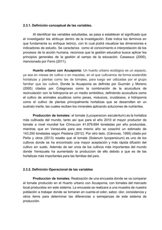 2.3.1. Definición conceptual de las variables.
Al identificar las variables estudiadas, se pasa a establecer el significado que
el investigador les atribuye dentro de la investigación. Este indica los términos en
que fundamenta su enfoque teórico, con lo cual podrá visualizar las dimensiones e
indicadores de estudio. Se caracteriza como el conocimiento e interpretación de los
procesos de la acción humana, reconoce que la gestión educativa busca aplicar los
principios generales de la gestión al campo de la educación. Casassus (2000),
mencionado por Ferro (2011).
Huerto urbano con Acuaponía: ​Un huerto urbano ecológico es un espacio,
ya sea en mesas de cultivo o en macetas, en el que cultivamos de forma sostenible
hortalizas y plantas como las de tomates, para luego ser utilizadas por el grupo
familiar que las cultivó. ​Donde la Acuaponia es definida por ​Guzmán y Moreno
(2005) citados por Colagrosso como la combinación de la acuicultura de
recirculación con la hidroponía en un medio simbiótico, definiendo acuicultura como
el cultivo de animales acuáticos como peces, moluscos, crustáceos, e hidroponía
como el cultivo de plantas principalmente hortalizas que se desarrollan en un
sustrato inerte, las cuales reciben los minerales aplicando soluciones de nutrientes.
Producción de tomates: el tomate (Lycopersicon esculentum) es la hortaliza
más cultivada del mundo, tanto así que para el año 2010 el mayor productor de
tomate a nivel mundial fue China,con 41.879.684 toneladas por año producidas,
mientras que en Venezuela para ese mismo año se cosechó un estimado de
143.250 toneladas según Pestana (2012). Por otro lado, (Cánovas, 1995) citado por
Peña y otros (2013) resalta que el tomate (Solanum lycopersicum) es uno de los
cultivos donde se ha encontrado una mayor aceptación y más rápida difusión del
cultivo sin suelo. Además de ser unos de los cultivos más importantes del mundo
donde Venezuela ha aumentado la produccion de ello debido a que es de las
hortalizas más importantes para las familias del país.
2.3.2. Definición Operacional de las variables
Produccion de tomates​; Realización de una encuesta donde se va comparar
el tomate producido en el Huerto urbano con Acuaponia, con tomates del mercado
local producidos sin este sistema. La encuesta se realizara a una muestra de nuestra
población a trabajar donde se tomaran en cuenta el color, sabor, olor, consistencia y
otros items para determinar las diferencias o semejanzas de este sistema de
producción.
 
