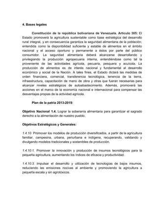 4. Bases legales
Constitución de la república bolivariana de Venezuela. Artículo 305: ​El
Estado promoverá la agricultura sustentable como base estratégica del desarrollo
rural integral, y en consecuencia garantiza la seguridad alimentaria de la población;
entendida como la disponibilidad suficiente y estable de alimentos en el ámbito
nacional y el acceso oportuno y permanente a éstos por parte del público
consumidor. La seguridad alimentaria deberá alcanzarse desarrollando y
privilegiando la producción agropecuaria interna, entendiéndose como tal la
proveniente de las actividades agrícola, pecuaria, pesquera y acuícola. La
producción de alimentos es de interés nacional y fundamental al desarrollo
económico y social de la Nación. A tales fines, el Estado dictará las medidas de
orden financiera, comercial, transferencia tecnológica, tenencia de la tierra,
infraestructura, capacitación de mano de obra y otras que fueran necesarias para
alcanzar niveles estratégicos de autoabastecimiento. Además, promoverá las
acciones en el marco de la economía nacional e internacional para compensar las
desventajas propias de la actividad agrícola.
Plan de la patria 2013-2019:
Objetivo Nacional 1.4. Lograr la soberanía alimentaria para garantizar el sagrado
derecho a la alimentación de nuestro pueblo.
Objetivos Estratégicos y Generales:
1.4.10. Promover los modelos de producción diversificados, a partir de la agricultura
familiar, campesina, urbana, periurbana e indígena, recuperando, validando y
divulgando modelos tradicionales y sostenibles de producción.
1.4.10.1. Promover la innovación y producción de insumos tecnológicos para la
pequeña agricultura, aumentando los índices de eficacia y productividad.
1.4.10.3. Impulsar el desarrollo y utilización de tecnologías de bajos insumos,
reduciendo las emisiones nocivas al ambiente y promoviendo la agricultura a
pequeña escala y sin agrotóxicos.
 