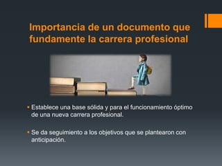 Importancia de un documento que
fundamente la carrera profesional
 Establece una base sólida y para el funcionamiento óptimo
de una nueva carrera profesional.
 Se da seguimiento a los objetivos que se plantearon con
anticipación.
 